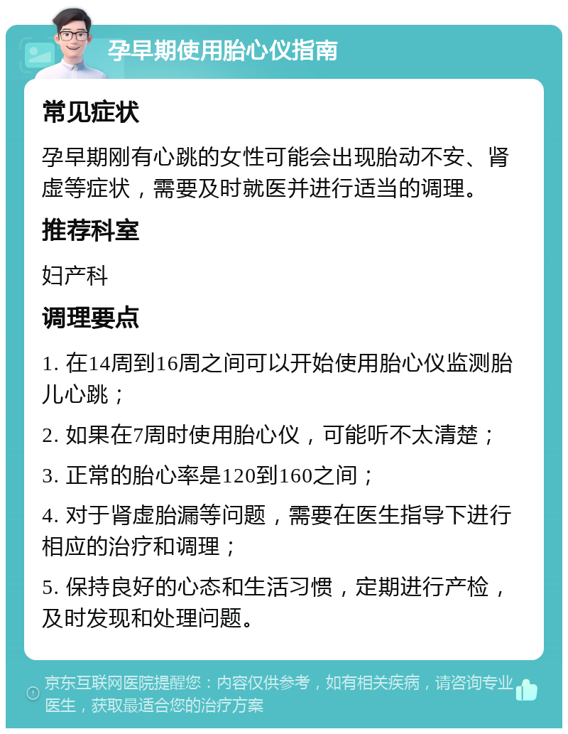 孕早期使用胎心仪指南 常见症状 孕早期刚有心跳的女性可能会出现胎动不安、肾虚等症状，需要及时就医并进行适当的调理。 推荐科室 妇产科 调理要点 1. 在14周到16周之间可以开始使用胎心仪监测胎儿心跳； 2. 如果在7周时使用胎心仪，可能听不太清楚； 3. 正常的胎心率是120到160之间； 4. 对于肾虚胎漏等问题，需要在医生指导下进行相应的治疗和调理； 5. 保持良好的心态和生活习惯，定期进行产检，及时发现和处理问题。