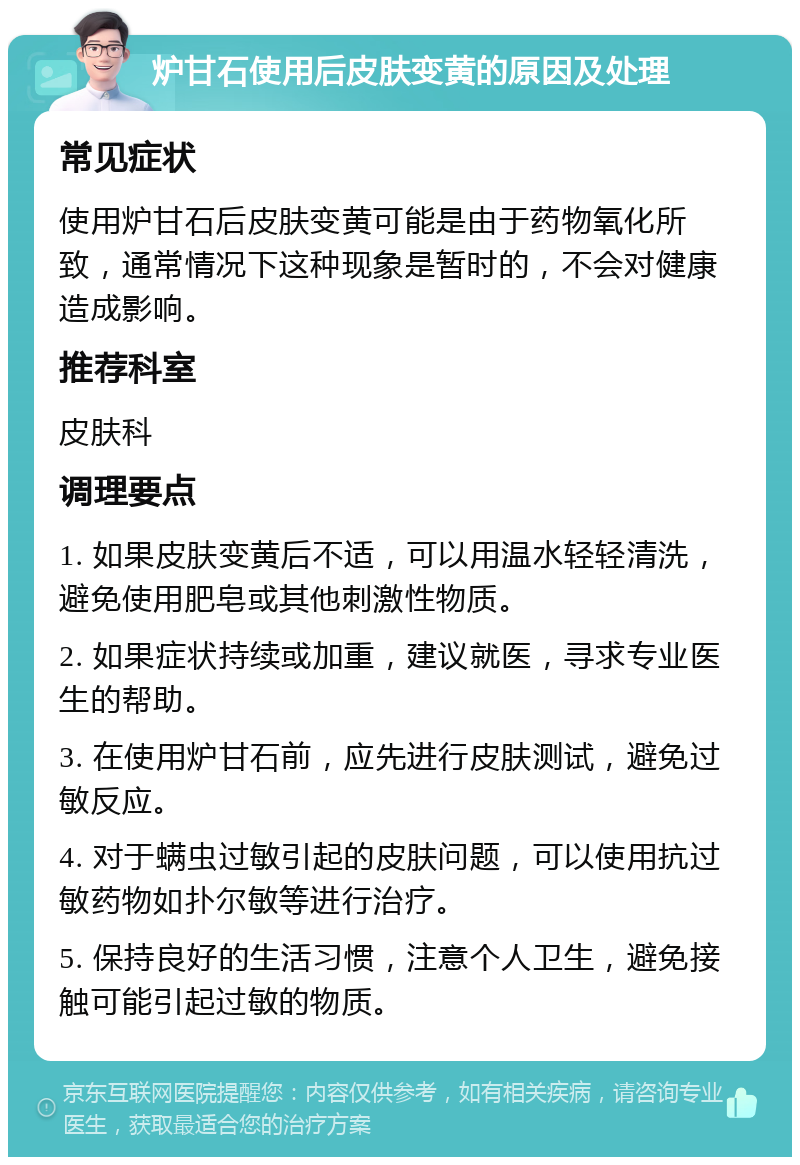 炉甘石使用后皮肤变黄的原因及处理 常见症状 使用炉甘石后皮肤变黄可能是由于药物氧化所致，通常情况下这种现象是暂时的，不会对健康造成影响。 推荐科室 皮肤科 调理要点 1. 如果皮肤变黄后不适，可以用温水轻轻清洗，避免使用肥皂或其他刺激性物质。 2. 如果症状持续或加重，建议就医，寻求专业医生的帮助。 3. 在使用炉甘石前，应先进行皮肤测试，避免过敏反应。 4. 对于螨虫过敏引起的皮肤问题，可以使用抗过敏药物如扑尔敏等进行治疗。 5. 保持良好的生活习惯，注意个人卫生，避免接触可能引起过敏的物质。