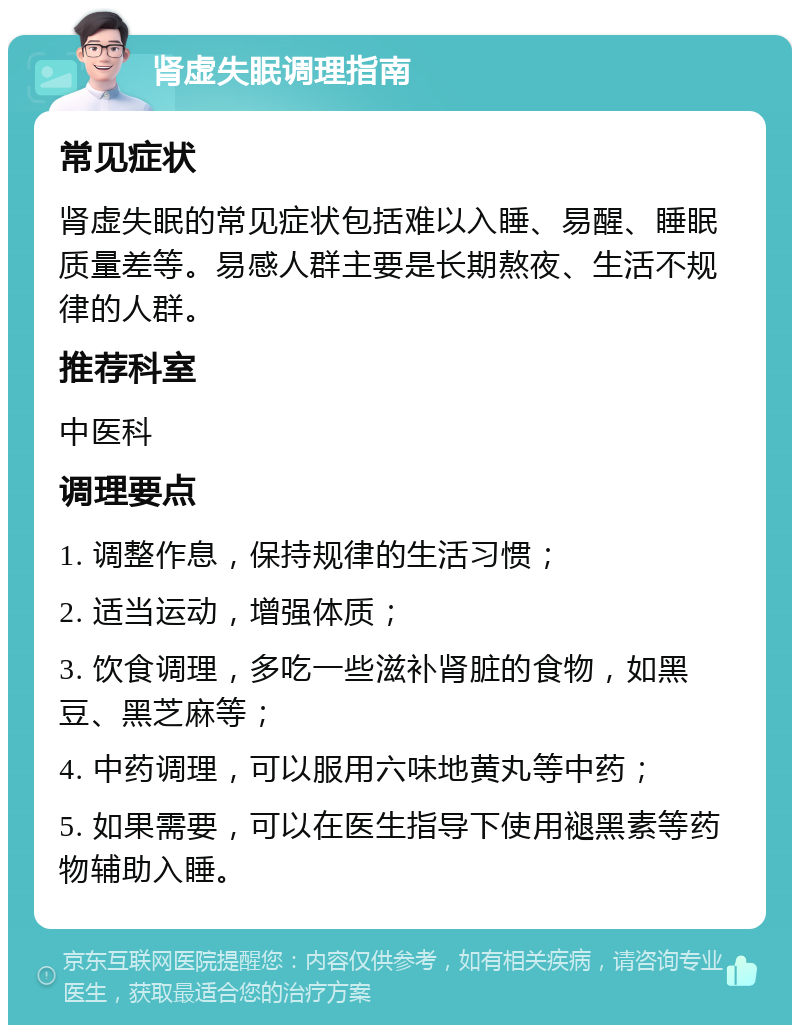 肾虚失眠调理指南 常见症状 肾虚失眠的常见症状包括难以入睡、易醒、睡眠质量差等。易感人群主要是长期熬夜、生活不规律的人群。 推荐科室 中医科 调理要点 1. 调整作息，保持规律的生活习惯； 2. 适当运动，增强体质； 3. 饮食调理，多吃一些滋补肾脏的食物，如黑豆、黑芝麻等； 4. 中药调理，可以服用六味地黄丸等中药； 5. 如果需要，可以在医生指导下使用褪黑素等药物辅助入睡。