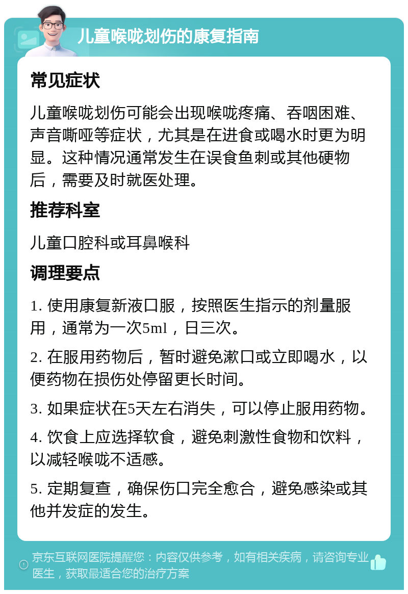 儿童喉咙划伤的康复指南 常见症状 儿童喉咙划伤可能会出现喉咙疼痛、吞咽困难、声音嘶哑等症状，尤其是在进食或喝水时更为明显。这种情况通常发生在误食鱼刺或其他硬物后，需要及时就医处理。 推荐科室 儿童口腔科或耳鼻喉科 调理要点 1. 使用康复新液口服，按照医生指示的剂量服用，通常为一次5ml，日三次。 2. 在服用药物后，暂时避免漱口或立即喝水，以便药物在损伤处停留更长时间。 3. 如果症状在5天左右消失，可以停止服用药物。 4. 饮食上应选择软食，避免刺激性食物和饮料，以减轻喉咙不适感。 5. 定期复查，确保伤口完全愈合，避免感染或其他并发症的发生。