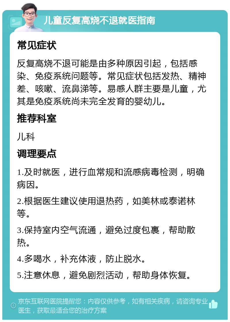 儿童反复高烧不退就医指南 常见症状 反复高烧不退可能是由多种原因引起，包括感染、免疫系统问题等。常见症状包括发热、精神差、咳嗽、流鼻涕等。易感人群主要是儿童，尤其是免疫系统尚未完全发育的婴幼儿。 推荐科室 儿科 调理要点 1.及时就医，进行血常规和流感病毒检测，明确病因。 2.根据医生建议使用退热药，如美林或泰诺林等。 3.保持室内空气流通，避免过度包裹，帮助散热。 4.多喝水，补充体液，防止脱水。 5.注意休息，避免剧烈活动，帮助身体恢复。