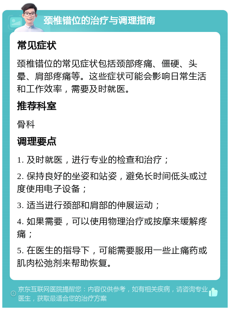 颈椎错位的治疗与调理指南 常见症状 颈椎错位的常见症状包括颈部疼痛、僵硬、头晕、肩部疼痛等。这些症状可能会影响日常生活和工作效率，需要及时就医。 推荐科室 骨科 调理要点 1. 及时就医，进行专业的检查和治疗； 2. 保持良好的坐姿和站姿，避免长时间低头或过度使用电子设备； 3. 适当进行颈部和肩部的伸展运动； 4. 如果需要，可以使用物理治疗或按摩来缓解疼痛； 5. 在医生的指导下，可能需要服用一些止痛药或肌肉松弛剂来帮助恢复。