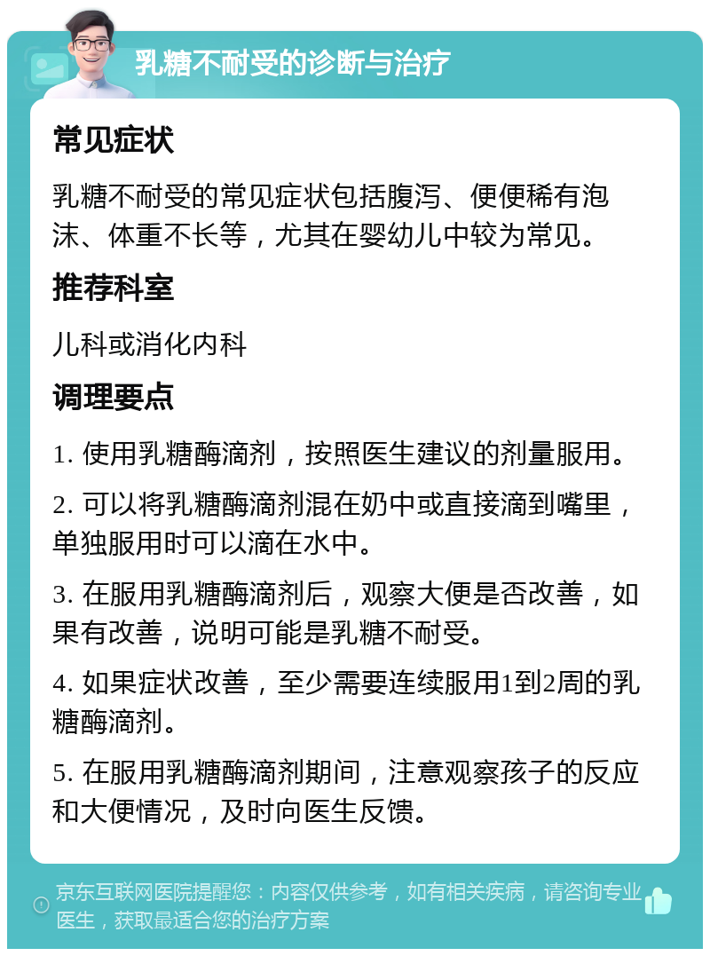 乳糖不耐受的诊断与治疗 常见症状 乳糖不耐受的常见症状包括腹泻、便便稀有泡沫、体重不长等，尤其在婴幼儿中较为常见。 推荐科室 儿科或消化内科 调理要点 1. 使用乳糖酶滴剂，按照医生建议的剂量服用。 2. 可以将乳糖酶滴剂混在奶中或直接滴到嘴里，单独服用时可以滴在水中。 3. 在服用乳糖酶滴剂后，观察大便是否改善，如果有改善，说明可能是乳糖不耐受。 4. 如果症状改善，至少需要连续服用1到2周的乳糖酶滴剂。 5. 在服用乳糖酶滴剂期间，注意观察孩子的反应和大便情况，及时向医生反馈。