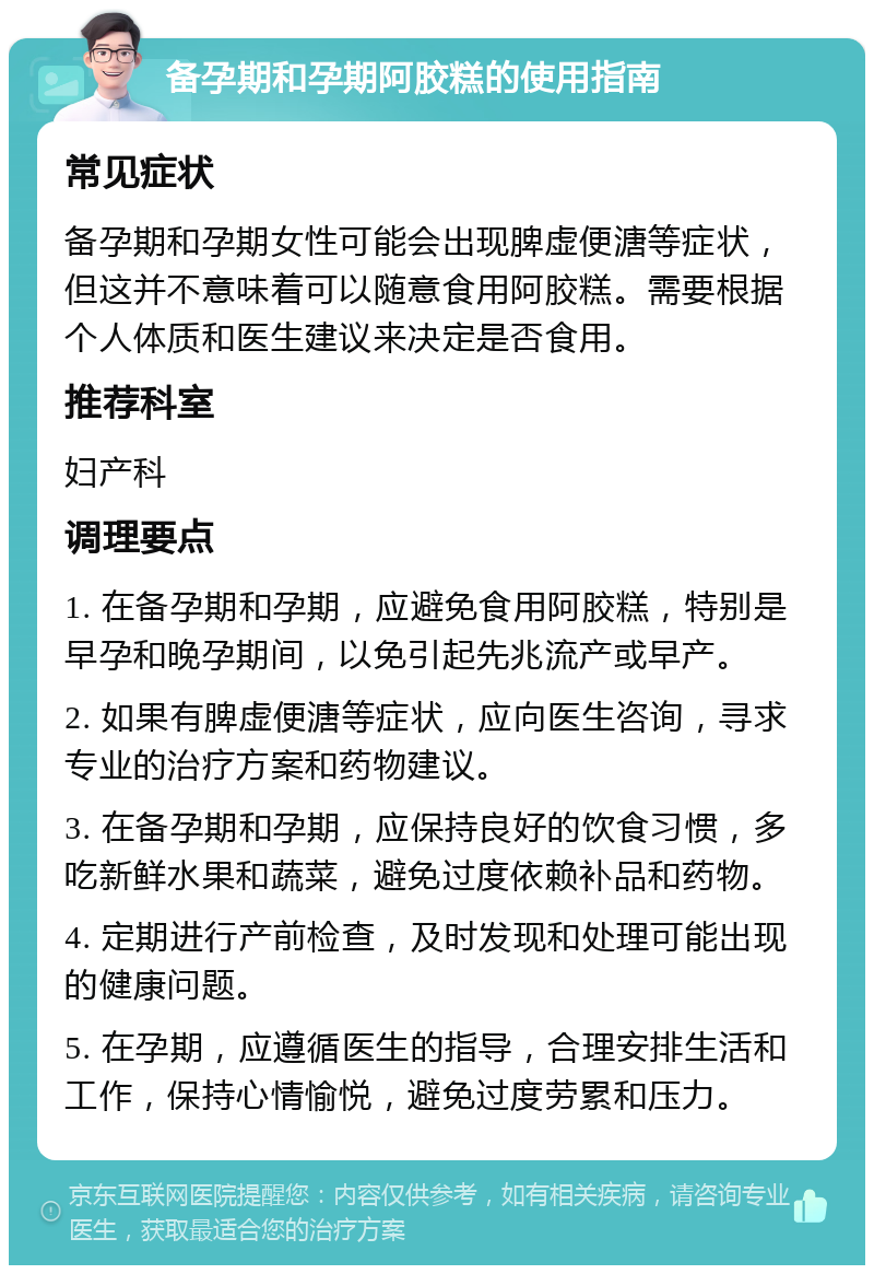 备孕期和孕期阿胶糕的使用指南 常见症状 备孕期和孕期女性可能会出现脾虚便溏等症状，但这并不意味着可以随意食用阿胶糕。需要根据个人体质和医生建议来决定是否食用。 推荐科室 妇产科 调理要点 1. 在备孕期和孕期，应避免食用阿胶糕，特别是早孕和晚孕期间，以免引起先兆流产或早产。 2. 如果有脾虚便溏等症状，应向医生咨询，寻求专业的治疗方案和药物建议。 3. 在备孕期和孕期，应保持良好的饮食习惯，多吃新鲜水果和蔬菜，避免过度依赖补品和药物。 4. 定期进行产前检查，及时发现和处理可能出现的健康问题。 5. 在孕期，应遵循医生的指导，合理安排生活和工作，保持心情愉悦，避免过度劳累和压力。