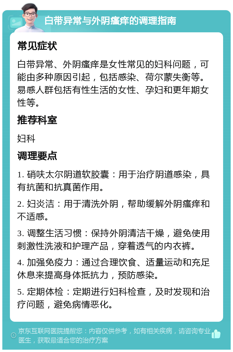 白带异常与外阴瘙痒的调理指南 常见症状 白带异常、外阴瘙痒是女性常见的妇科问题，可能由多种原因引起，包括感染、荷尔蒙失衡等。易感人群包括有性生活的女性、孕妇和更年期女性等。 推荐科室 妇科 调理要点 1. 硝呋太尔阴道软胶囊：用于治疗阴道感染，具有抗菌和抗真菌作用。 2. 妇炎洁：用于清洗外阴，帮助缓解外阴瘙痒和不适感。 3. 调整生活习惯：保持外阴清洁干燥，避免使用刺激性洗液和护理产品，穿着透气的内衣裤。 4. 加强免疫力：通过合理饮食、适量运动和充足休息来提高身体抵抗力，预防感染。 5. 定期体检：定期进行妇科检查，及时发现和治疗问题，避免病情恶化。