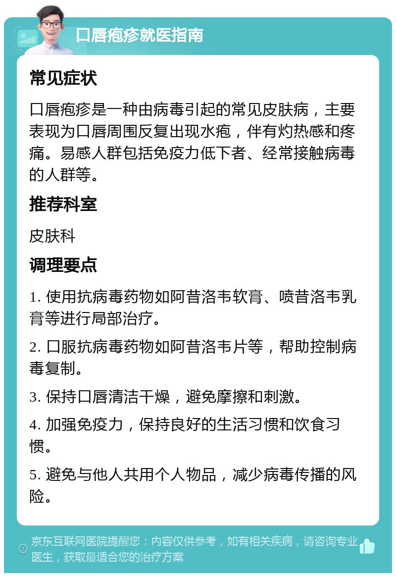 口唇疱疹就医指南 常见症状 口唇疱疹是一种由病毒引起的常见皮肤病，主要表现为口唇周围反复出现水疱，伴有灼热感和疼痛。易感人群包括免疫力低下者、经常接触病毒的人群等。 推荐科室 皮肤科 调理要点 1. 使用抗病毒药物如阿昔洛韦软膏、喷昔洛韦乳膏等进行局部治疗。 2. 口服抗病毒药物如阿昔洛韦片等，帮助控制病毒复制。 3. 保持口唇清洁干燥，避免摩擦和刺激。 4. 加强免疫力，保持良好的生活习惯和饮食习惯。 5. 避免与他人共用个人物品，减少病毒传播的风险。