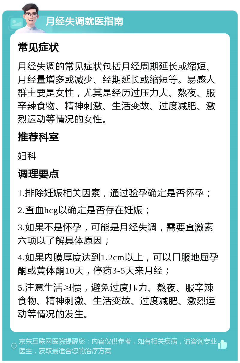 月经失调就医指南 常见症状 月经失调的常见症状包括月经周期延长或缩短、月经量增多或减少、经期延长或缩短等。易感人群主要是女性，尤其是经历过压力大、熬夜、服辛辣食物、精神刺激、生活变故、过度减肥、激烈运动等情况的女性。 推荐科室 妇科 调理要点 1.排除妊娠相关因素，通过验孕确定是否怀孕； 2.查血hcg以确定是否存在妊娠； 3.如果不是怀孕，可能是月经失调，需要查激素六项以了解具体原因； 4.如果内膜厚度达到1.2cm以上，可以口服地屈孕酮或黄体酮10天，停药3-5天来月经； 5.注意生活习惯，避免过度压力、熬夜、服辛辣食物、精神刺激、生活变故、过度减肥、激烈运动等情况的发生。