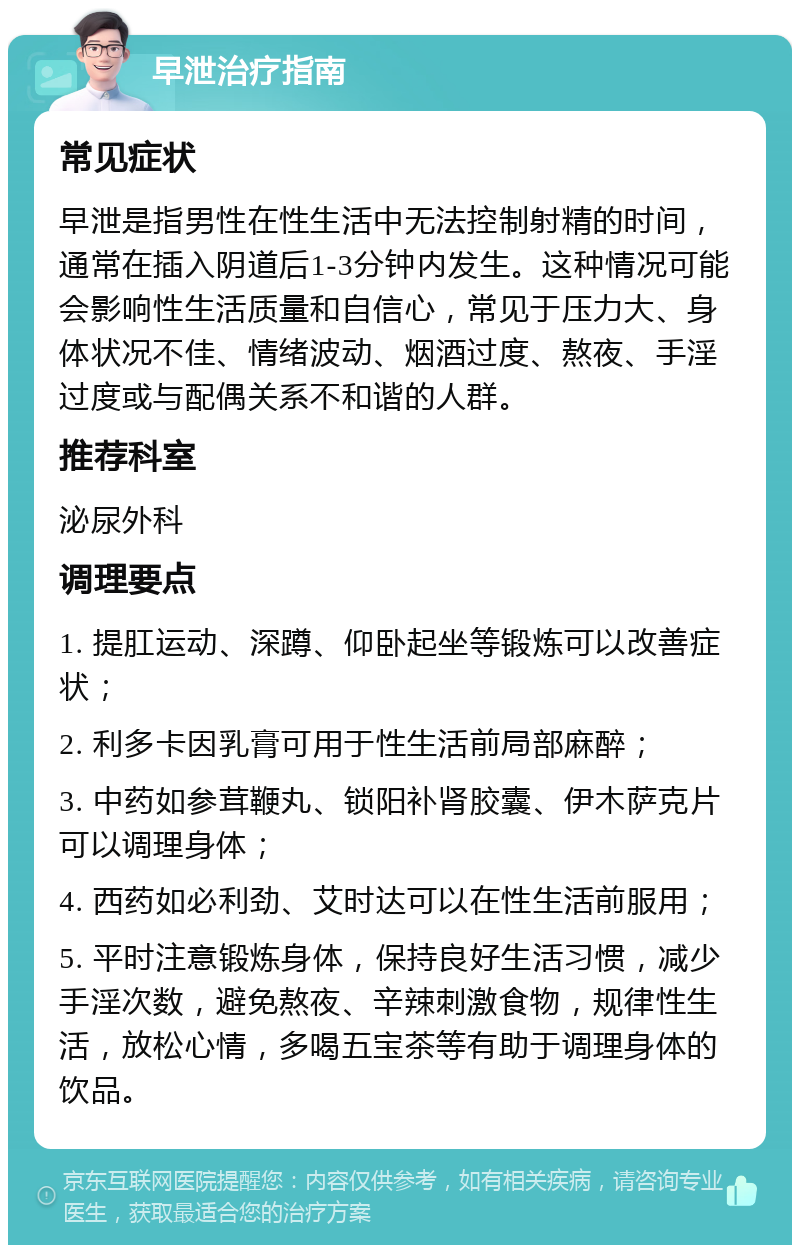 早泄治疗指南 常见症状 早泄是指男性在性生活中无法控制射精的时间，通常在插入阴道后1-3分钟内发生。这种情况可能会影响性生活质量和自信心，常见于压力大、身体状况不佳、情绪波动、烟酒过度、熬夜、手淫过度或与配偶关系不和谐的人群。 推荐科室 泌尿外科 调理要点 1. 提肛运动、深蹲、仰卧起坐等锻炼可以改善症状； 2. 利多卡因乳膏可用于性生活前局部麻醉； 3. 中药如参茸鞭丸、锁阳补肾胶囊、伊木萨克片可以调理身体； 4. 西药如必利劲、艾时达可以在性生活前服用； 5. 平时注意锻炼身体，保持良好生活习惯，减少手淫次数，避免熬夜、辛辣刺激食物，规律性生活，放松心情，多喝五宝茶等有助于调理身体的饮品。