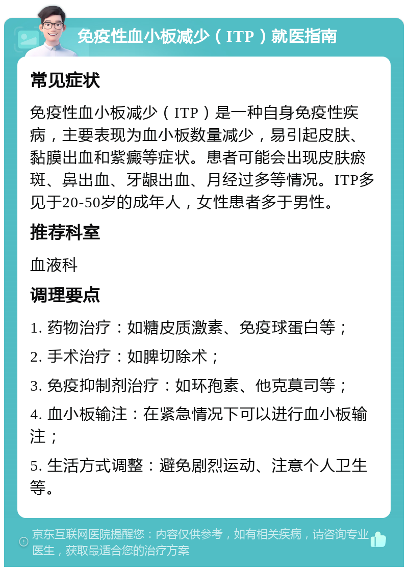 免疫性血小板减少（ITP）就医指南 常见症状 免疫性血小板减少（ITP）是一种自身免疫性疾病，主要表现为血小板数量减少，易引起皮肤、黏膜出血和紫癜等症状。患者可能会出现皮肤瘀斑、鼻出血、牙龈出血、月经过多等情况。ITP多见于20-50岁的成年人，女性患者多于男性。 推荐科室 血液科 调理要点 1. 药物治疗：如糖皮质激素、免疫球蛋白等； 2. 手术治疗：如脾切除术； 3. 免疫抑制剂治疗：如环孢素、他克莫司等； 4. 血小板输注：在紧急情况下可以进行血小板输注； 5. 生活方式调整：避免剧烈运动、注意个人卫生等。