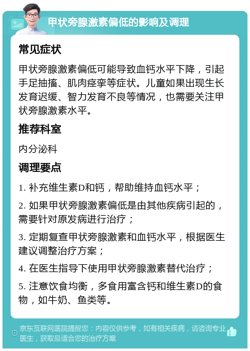 甲状旁腺激素偏低的影响及调理 常见症状 甲状旁腺激素偏低可能导致血钙水平下降，引起手足抽搐、肌肉痉挛等症状。儿童如果出现生长发育迟缓、智力发育不良等情况，也需要关注甲状旁腺激素水平。 推荐科室 内分泌科 调理要点 1. 补充维生素D和钙，帮助维持血钙水平； 2. 如果甲状旁腺激素偏低是由其他疾病引起的，需要针对原发病进行治疗； 3. 定期复查甲状旁腺激素和血钙水平，根据医生建议调整治疗方案； 4. 在医生指导下使用甲状旁腺激素替代治疗； 5. 注意饮食均衡，多食用富含钙和维生素D的食物，如牛奶、鱼类等。