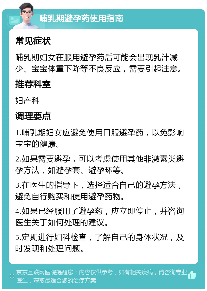 哺乳期避孕药使用指南 常见症状 哺乳期妇女在服用避孕药后可能会出现乳汁减少、宝宝体重下降等不良反应，需要引起注意。 推荐科室 妇产科 调理要点 1.哺乳期妇女应避免使用口服避孕药，以免影响宝宝的健康。 2.如果需要避孕，可以考虑使用其他非激素类避孕方法，如避孕套、避孕环等。 3.在医生的指导下，选择适合自己的避孕方法，避免自行购买和使用避孕药物。 4.如果已经服用了避孕药，应立即停止，并咨询医生关于如何处理的建议。 5.定期进行妇科检查，了解自己的身体状况，及时发现和处理问题。