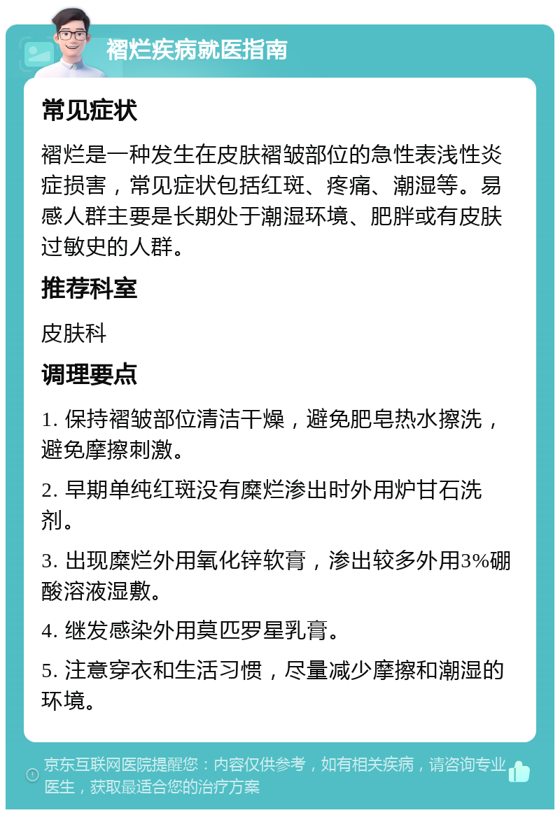 褶烂疾病就医指南 常见症状 褶烂是一种发生在皮肤褶皱部位的急性表浅性炎症损害，常见症状包括红斑、疼痛、潮湿等。易感人群主要是长期处于潮湿环境、肥胖或有皮肤过敏史的人群。 推荐科室 皮肤科 调理要点 1. 保持褶皱部位清洁干燥，避免肥皂热水擦洗，避免摩擦刺激。 2. 早期单纯红斑没有糜烂渗出时外用炉甘石洗剂。 3. 出现糜烂外用氧化锌软膏，渗出较多外用3%硼酸溶液湿敷。 4. 继发感染外用莫匹罗星乳膏。 5. 注意穿衣和生活习惯，尽量减少摩擦和潮湿的环境。