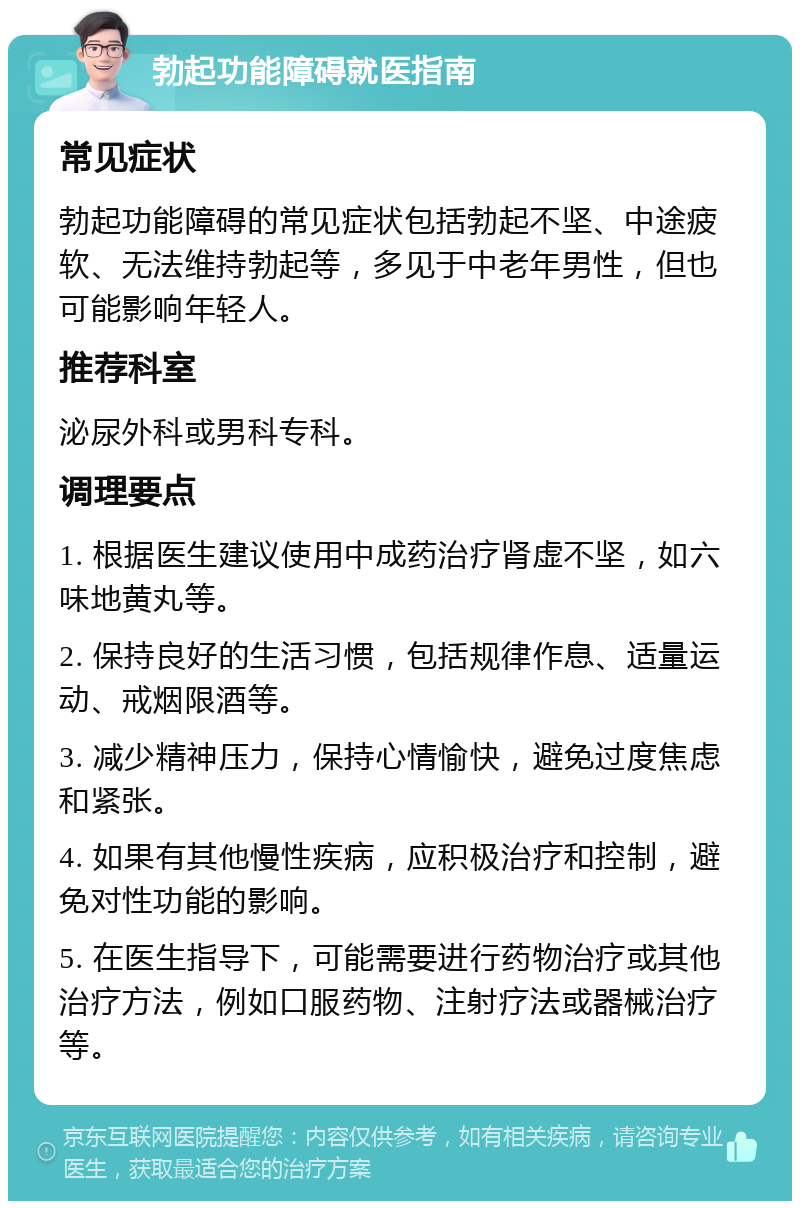 勃起功能障碍就医指南 常见症状 勃起功能障碍的常见症状包括勃起不坚、中途疲软、无法维持勃起等，多见于中老年男性，但也可能影响年轻人。 推荐科室 泌尿外科或男科专科。 调理要点 1. 根据医生建议使用中成药治疗肾虚不坚，如六味地黄丸等。 2. 保持良好的生活习惯，包括规律作息、适量运动、戒烟限酒等。 3. 减少精神压力，保持心情愉快，避免过度焦虑和紧张。 4. 如果有其他慢性疾病，应积极治疗和控制，避免对性功能的影响。 5. 在医生指导下，可能需要进行药物治疗或其他治疗方法，例如口服药物、注射疗法或器械治疗等。