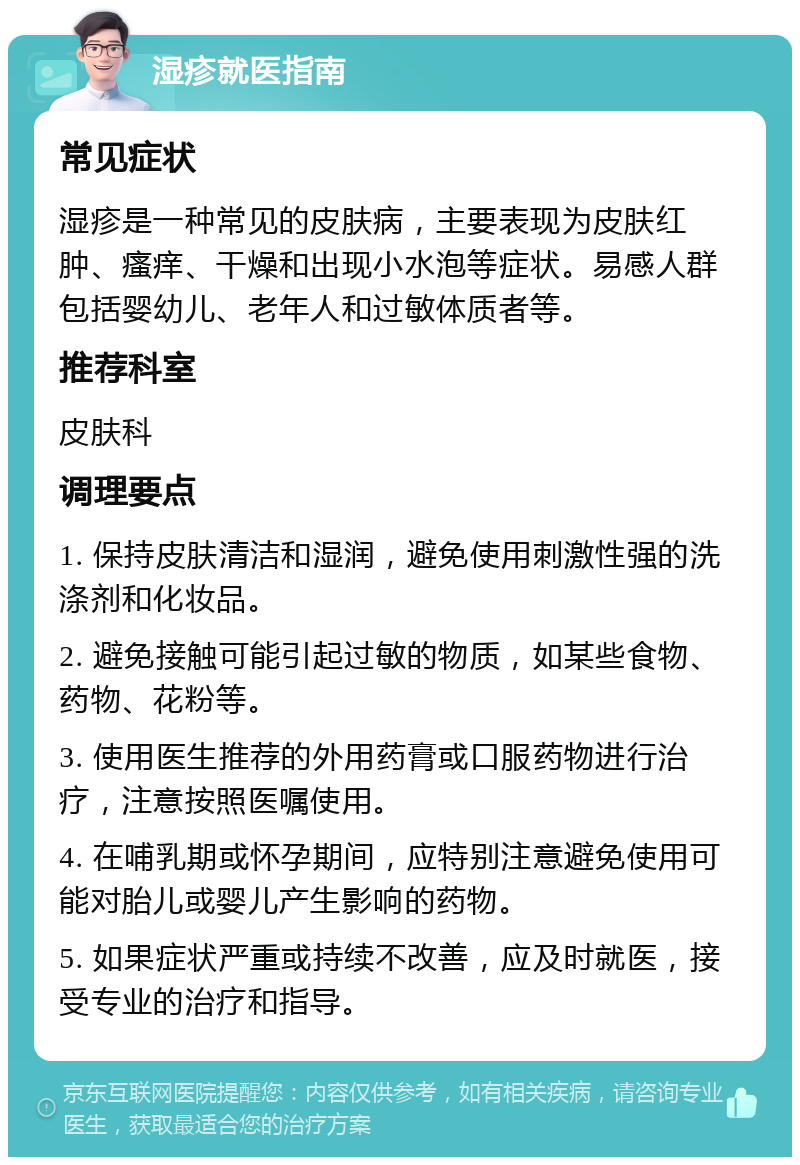 湿疹就医指南 常见症状 湿疹是一种常见的皮肤病，主要表现为皮肤红肿、瘙痒、干燥和出现小水泡等症状。易感人群包括婴幼儿、老年人和过敏体质者等。 推荐科室 皮肤科 调理要点 1. 保持皮肤清洁和湿润，避免使用刺激性强的洗涤剂和化妆品。 2. 避免接触可能引起过敏的物质，如某些食物、药物、花粉等。 3. 使用医生推荐的外用药膏或口服药物进行治疗，注意按照医嘱使用。 4. 在哺乳期或怀孕期间，应特别注意避免使用可能对胎儿或婴儿产生影响的药物。 5. 如果症状严重或持续不改善，应及时就医，接受专业的治疗和指导。