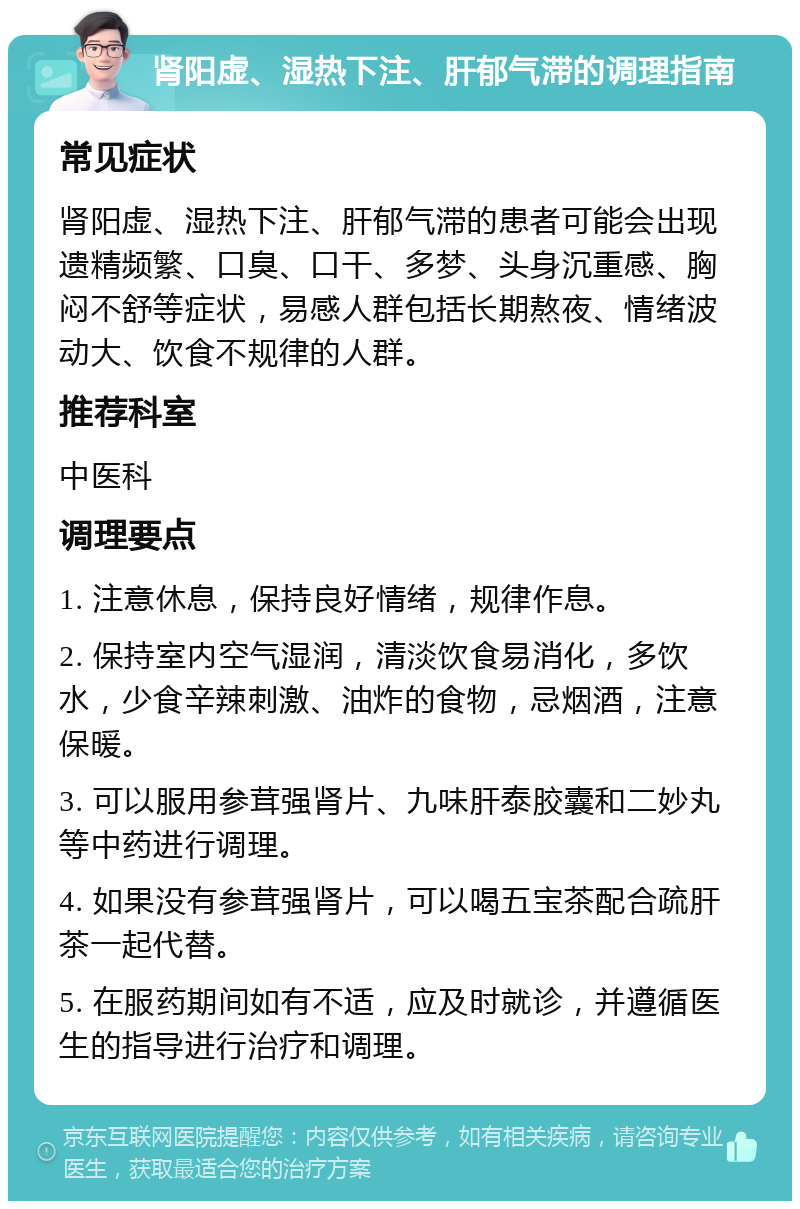 肾阳虚、湿热下注、肝郁气滞的调理指南 常见症状 肾阳虚、湿热下注、肝郁气滞的患者可能会出现遗精频繁、口臭、口干、多梦、头身沉重感、胸闷不舒等症状，易感人群包括长期熬夜、情绪波动大、饮食不规律的人群。 推荐科室 中医科 调理要点 1. 注意休息，保持良好情绪，规律作息。 2. 保持室内空气湿润，清淡饮食易消化，多饮水，少食辛辣刺激、油炸的食物，忌烟酒，注意保暖。 3. 可以服用参茸强肾片、九味肝泰胶囊和二妙丸等中药进行调理。 4. 如果没有参茸强肾片，可以喝五宝茶配合疏肝茶一起代替。 5. 在服药期间如有不适，应及时就诊，并遵循医生的指导进行治疗和调理。