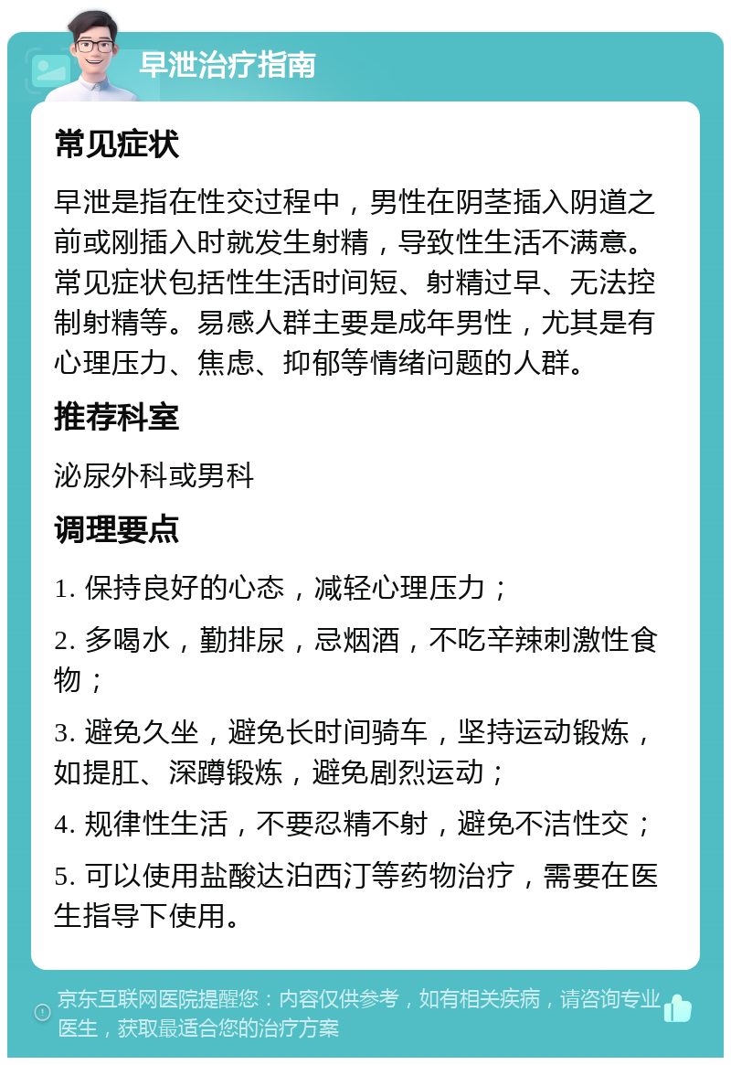 早泄治疗指南 常见症状 早泄是指在性交过程中，男性在阴茎插入阴道之前或刚插入时就发生射精，导致性生活不满意。常见症状包括性生活时间短、射精过早、无法控制射精等。易感人群主要是成年男性，尤其是有心理压力、焦虑、抑郁等情绪问题的人群。 推荐科室 泌尿外科或男科 调理要点 1. 保持良好的心态，减轻心理压力； 2. 多喝水，勤排尿，忌烟酒，不吃辛辣刺激性食物； 3. 避免久坐，避免长时间骑车，坚持运动锻炼，如提肛、深蹲锻炼，避免剧烈运动； 4. 规律性生活，不要忍精不射，避免不洁性交； 5. 可以使用盐酸达泊西汀等药物治疗，需要在医生指导下使用。