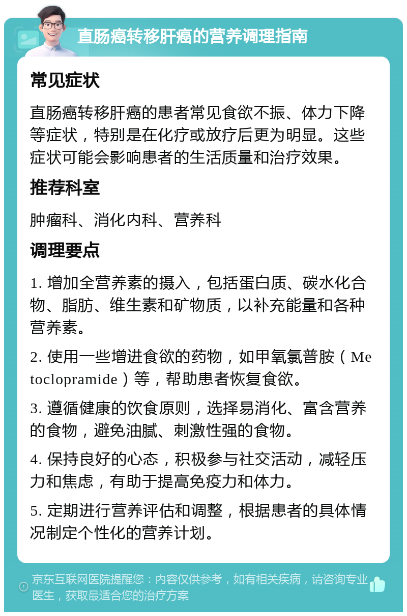 直肠癌转移肝癌的营养调理指南 常见症状 直肠癌转移肝癌的患者常见食欲不振、体力下降等症状，特别是在化疗或放疗后更为明显。这些症状可能会影响患者的生活质量和治疗效果。 推荐科室 肿瘤科、消化内科、营养科 调理要点 1. 增加全营养素的摄入，包括蛋白质、碳水化合物、脂肪、维生素和矿物质，以补充能量和各种营养素。 2. 使用一些增进食欲的药物，如甲氧氯普胺（Metoclopramide）等，帮助患者恢复食欲。 3. 遵循健康的饮食原则，选择易消化、富含营养的食物，避免油腻、刺激性强的食物。 4. 保持良好的心态，积极参与社交活动，减轻压力和焦虑，有助于提高免疫力和体力。 5. 定期进行营养评估和调整，根据患者的具体情况制定个性化的营养计划。