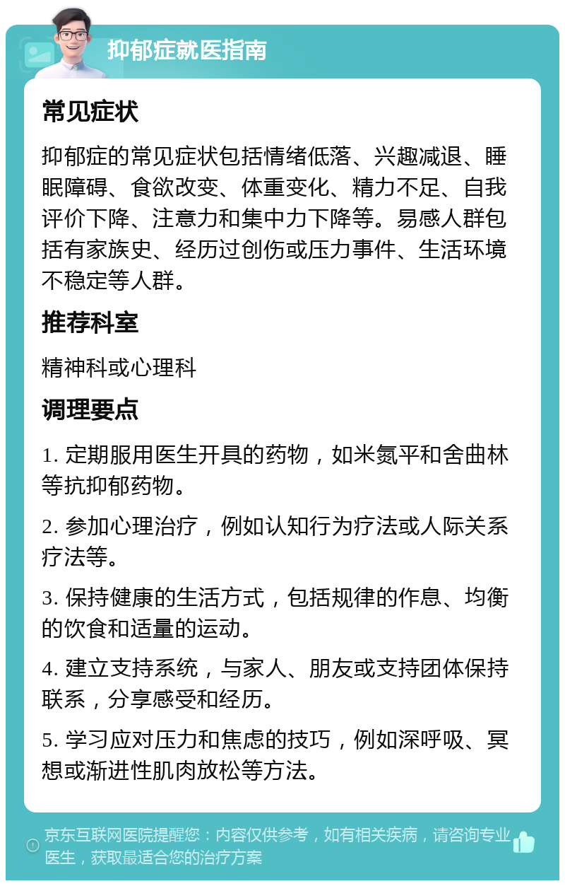 抑郁症就医指南 常见症状 抑郁症的常见症状包括情绪低落、兴趣减退、睡眠障碍、食欲改变、体重变化、精力不足、自我评价下降、注意力和集中力下降等。易感人群包括有家族史、经历过创伤或压力事件、生活环境不稳定等人群。 推荐科室 精神科或心理科 调理要点 1. 定期服用医生开具的药物，如米氮平和舍曲林等抗抑郁药物。 2. 参加心理治疗，例如认知行为疗法或人际关系疗法等。 3. 保持健康的生活方式，包括规律的作息、均衡的饮食和适量的运动。 4. 建立支持系统，与家人、朋友或支持团体保持联系，分享感受和经历。 5. 学习应对压力和焦虑的技巧，例如深呼吸、冥想或渐进性肌肉放松等方法。