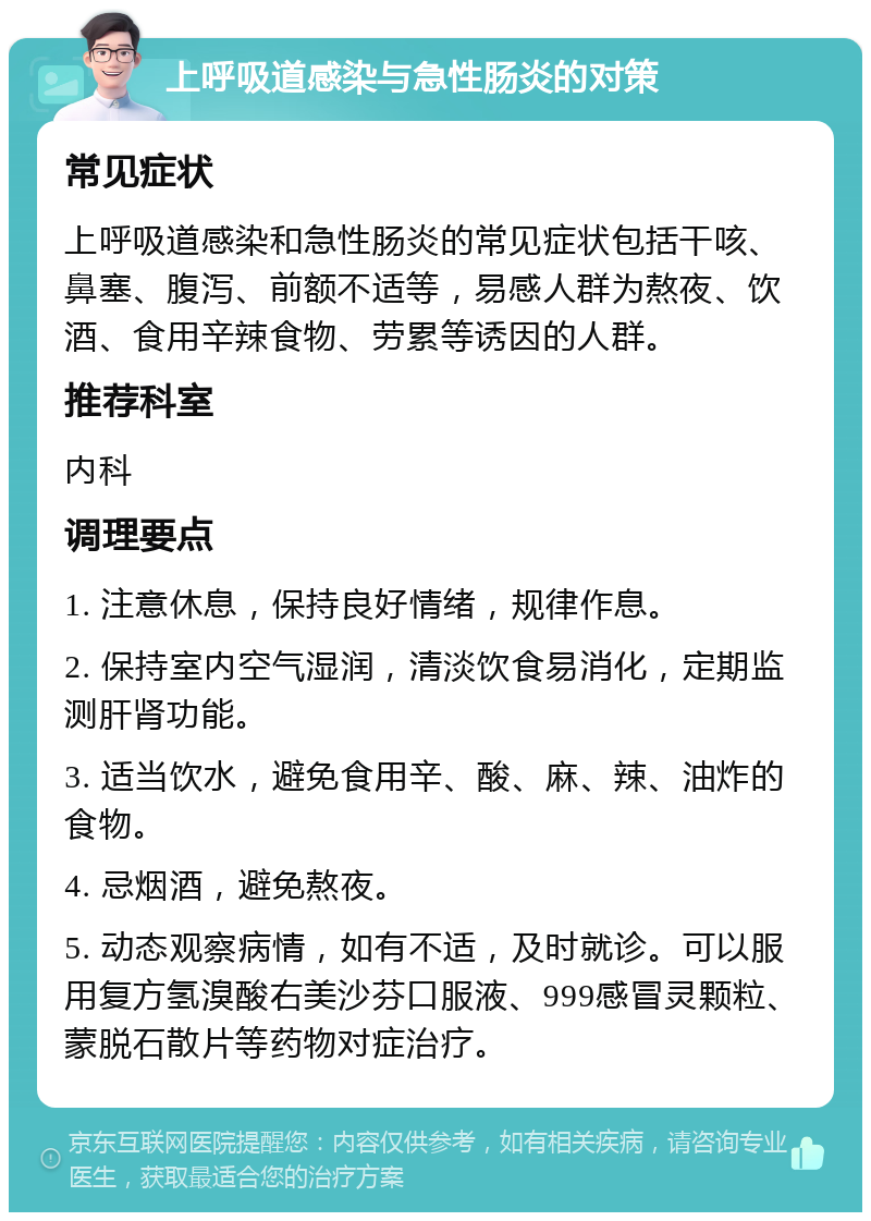 上呼吸道感染与急性肠炎的对策 常见症状 上呼吸道感染和急性肠炎的常见症状包括干咳、鼻塞、腹泻、前额不适等，易感人群为熬夜、饮酒、食用辛辣食物、劳累等诱因的人群。 推荐科室 内科 调理要点 1. 注意休息，保持良好情绪，规律作息。 2. 保持室内空气湿润，清淡饮食易消化，定期监测肝肾功能。 3. 适当饮水，避免食用辛、酸、麻、辣、油炸的食物。 4. 忌烟酒，避免熬夜。 5. 动态观察病情，如有不适，及时就诊。可以服用复方氢溴酸右美沙芬口服液、999感冒灵颗粒、蒙脱石散片等药物对症治疗。