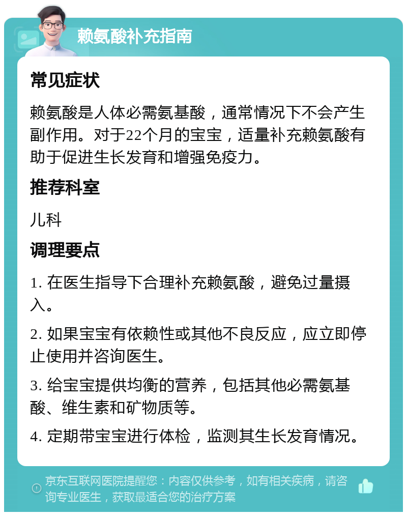 赖氨酸补充指南 常见症状 赖氨酸是人体必需氨基酸，通常情况下不会产生副作用。对于22个月的宝宝，适量补充赖氨酸有助于促进生长发育和增强免疫力。 推荐科室 儿科 调理要点 1. 在医生指导下合理补充赖氨酸，避免过量摄入。 2. 如果宝宝有依赖性或其他不良反应，应立即停止使用并咨询医生。 3. 给宝宝提供均衡的营养，包括其他必需氨基酸、维生素和矿物质等。 4. 定期带宝宝进行体检，监测其生长发育情况。