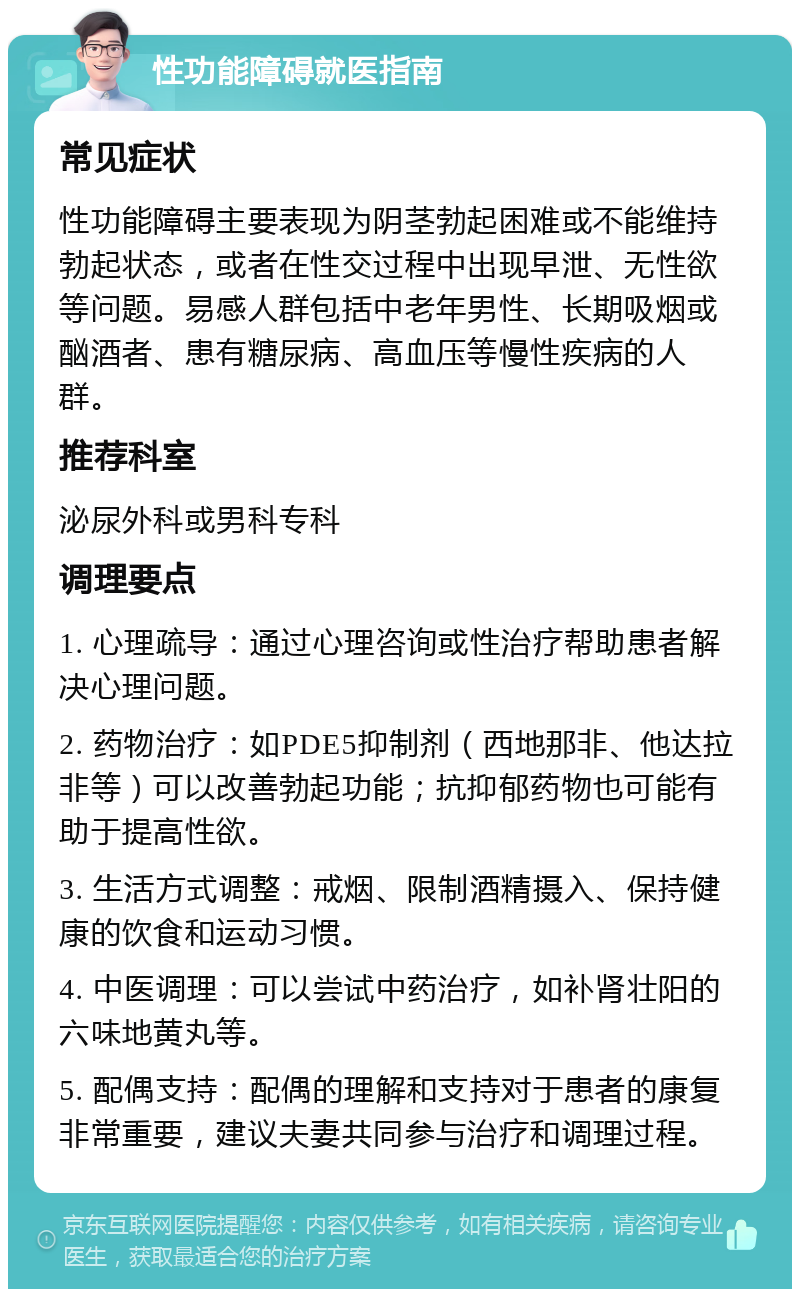 性功能障碍就医指南 常见症状 性功能障碍主要表现为阴茎勃起困难或不能维持勃起状态，或者在性交过程中出现早泄、无性欲等问题。易感人群包括中老年男性、长期吸烟或酗酒者、患有糖尿病、高血压等慢性疾病的人群。 推荐科室 泌尿外科或男科专科 调理要点 1. 心理疏导：通过心理咨询或性治疗帮助患者解决心理问题。 2. 药物治疗：如PDE5抑制剂（西地那非、他达拉非等）可以改善勃起功能；抗抑郁药物也可能有助于提高性欲。 3. 生活方式调整：戒烟、限制酒精摄入、保持健康的饮食和运动习惯。 4. 中医调理：可以尝试中药治疗，如补肾壮阳的六味地黄丸等。 5. 配偶支持：配偶的理解和支持对于患者的康复非常重要，建议夫妻共同参与治疗和调理过程。