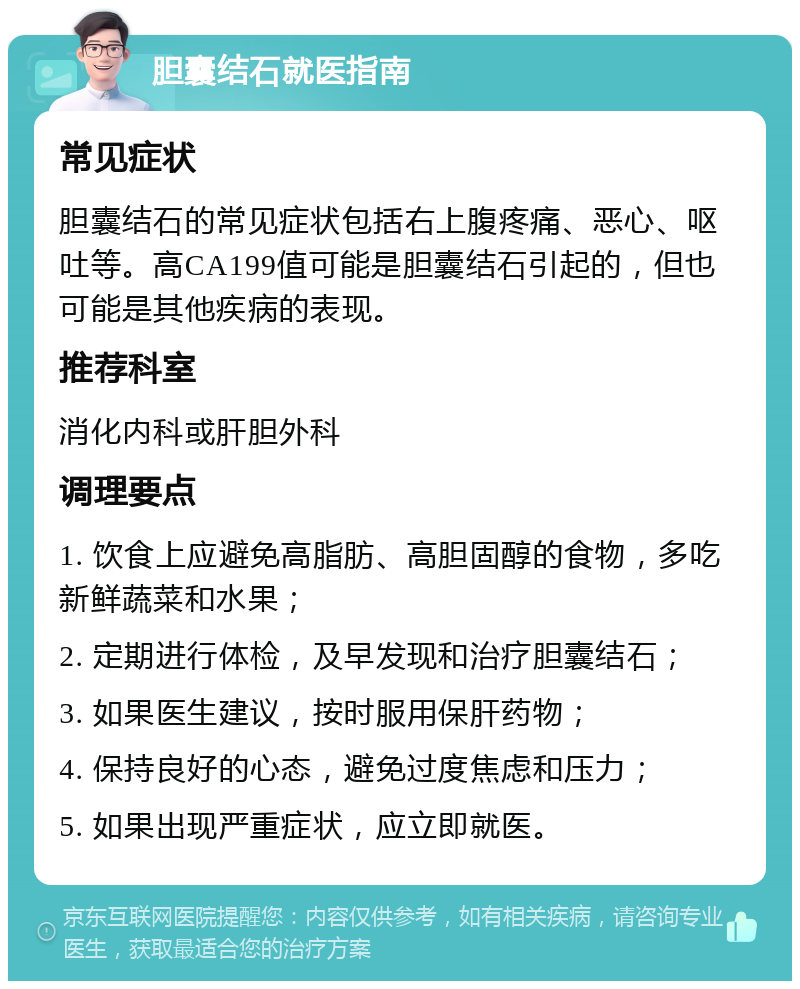 胆囊结石就医指南 常见症状 胆囊结石的常见症状包括右上腹疼痛、恶心、呕吐等。高CA199值可能是胆囊结石引起的，但也可能是其他疾病的表现。 推荐科室 消化内科或肝胆外科 调理要点 1. 饮食上应避免高脂肪、高胆固醇的食物，多吃新鲜蔬菜和水果； 2. 定期进行体检，及早发现和治疗胆囊结石； 3. 如果医生建议，按时服用保肝药物； 4. 保持良好的心态，避免过度焦虑和压力； 5. 如果出现严重症状，应立即就医。