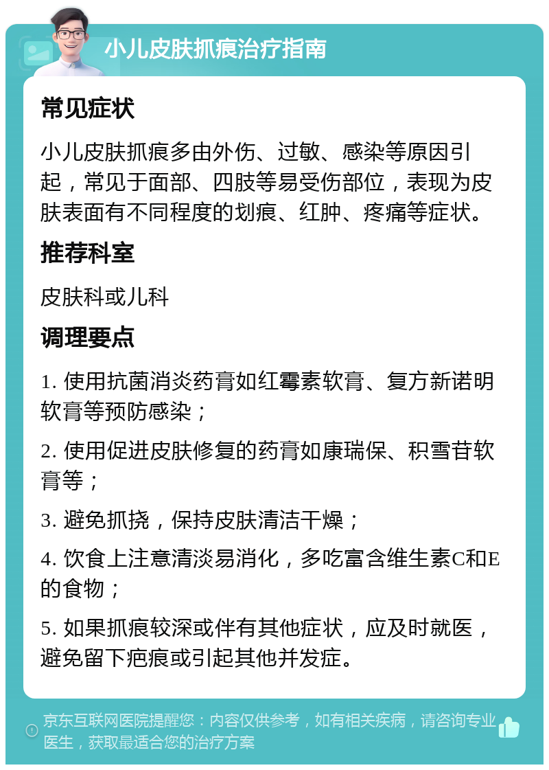 小儿皮肤抓痕治疗指南 常见症状 小儿皮肤抓痕多由外伤、过敏、感染等原因引起，常见于面部、四肢等易受伤部位，表现为皮肤表面有不同程度的划痕、红肿、疼痛等症状。 推荐科室 皮肤科或儿科 调理要点 1. 使用抗菌消炎药膏如红霉素软膏、复方新诺明软膏等预防感染； 2. 使用促进皮肤修复的药膏如康瑞保、积雪苷软膏等； 3. 避免抓挠，保持皮肤清洁干燥； 4. 饮食上注意清淡易消化，多吃富含维生素C和E的食物； 5. 如果抓痕较深或伴有其他症状，应及时就医，避免留下疤痕或引起其他并发症。