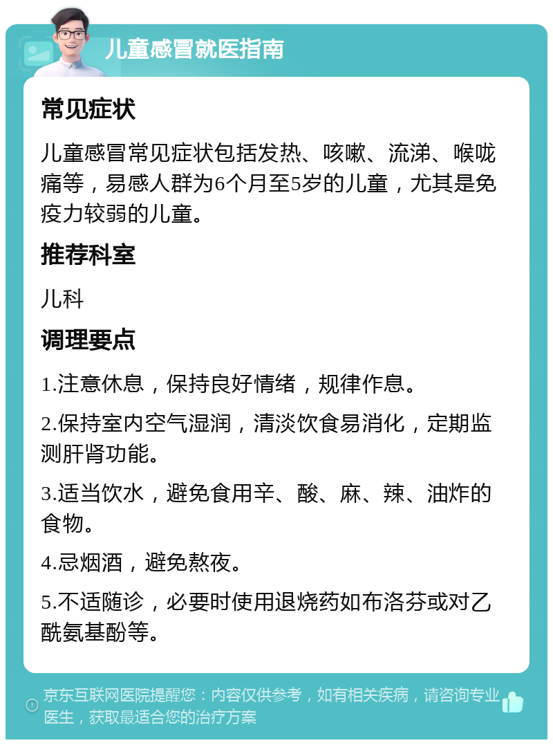 儿童感冒就医指南 常见症状 儿童感冒常见症状包括发热、咳嗽、流涕、喉咙痛等，易感人群为6个月至5岁的儿童，尤其是免疫力较弱的儿童。 推荐科室 儿科 调理要点 1.注意休息，保持良好情绪，规律作息。 2.保持室内空气湿润，清淡饮食易消化，定期监测肝肾功能。 3.适当饮水，避免食用辛、酸、麻、辣、油炸的食物。 4.忌烟酒，避免熬夜。 5.不适随诊，必要时使用退烧药如布洛芬或对乙酰氨基酚等。