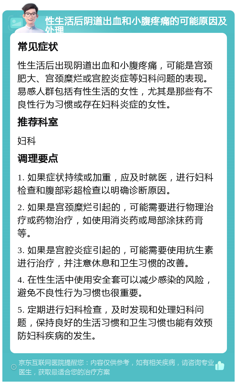 性生活后阴道出血和小腹疼痛的可能原因及处理 常见症状 性生活后出现阴道出血和小腹疼痛，可能是宫颈肥大、宫颈糜烂或宫腔炎症等妇科问题的表现。易感人群包括有性生活的女性，尤其是那些有不良性行为习惯或存在妇科炎症的女性。 推荐科室 妇科 调理要点 1. 如果症状持续或加重，应及时就医，进行妇科检查和腹部彩超检查以明确诊断原因。 2. 如果是宫颈糜烂引起的，可能需要进行物理治疗或药物治疗，如使用消炎药或局部涂抹药膏等。 3. 如果是宫腔炎症引起的，可能需要使用抗生素进行治疗，并注意休息和卫生习惯的改善。 4. 在性生活中使用安全套可以减少感染的风险，避免不良性行为习惯也很重要。 5. 定期进行妇科检查，及时发现和处理妇科问题，保持良好的生活习惯和卫生习惯也能有效预防妇科疾病的发生。