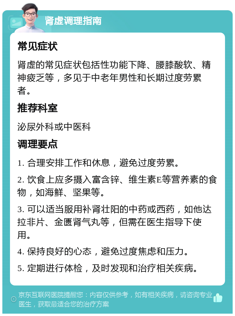 肾虚调理指南 常见症状 肾虚的常见症状包括性功能下降、腰膝酸软、精神疲乏等，多见于中老年男性和长期过度劳累者。 推荐科室 泌尿外科或中医科 调理要点 1. 合理安排工作和休息，避免过度劳累。 2. 饮食上应多摄入富含锌、维生素E等营养素的食物，如海鲜、坚果等。 3. 可以适当服用补肾壮阳的中药或西药，如他达拉非片、金匮肾气丸等，但需在医生指导下使用。 4. 保持良好的心态，避免过度焦虑和压力。 5. 定期进行体检，及时发现和治疗相关疾病。