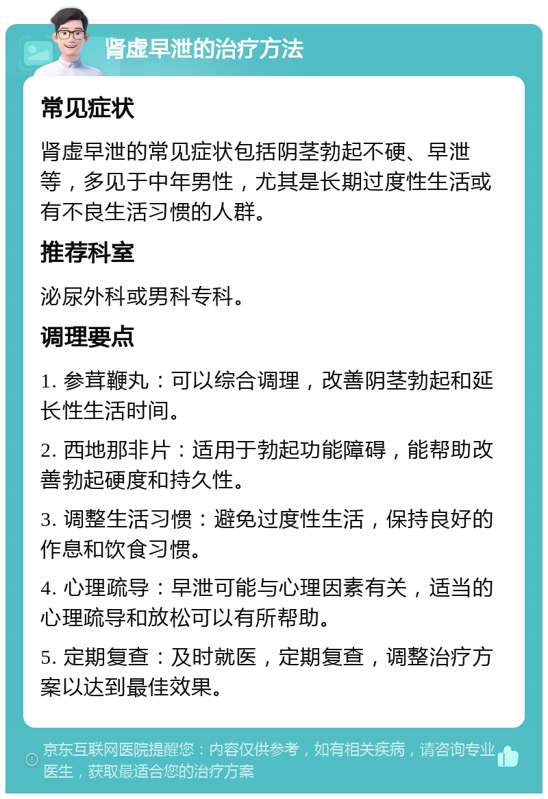 肾虚早泄的治疗方法 常见症状 肾虚早泄的常见症状包括阴茎勃起不硬、早泄等，多见于中年男性，尤其是长期过度性生活或有不良生活习惯的人群。 推荐科室 泌尿外科或男科专科。 调理要点 1. 参茸鞭丸：可以综合调理，改善阴茎勃起和延长性生活时间。 2. 西地那非片：适用于勃起功能障碍，能帮助改善勃起硬度和持久性。 3. 调整生活习惯：避免过度性生活，保持良好的作息和饮食习惯。 4. 心理疏导：早泄可能与心理因素有关，适当的心理疏导和放松可以有所帮助。 5. 定期复查：及时就医，定期复查，调整治疗方案以达到最佳效果。