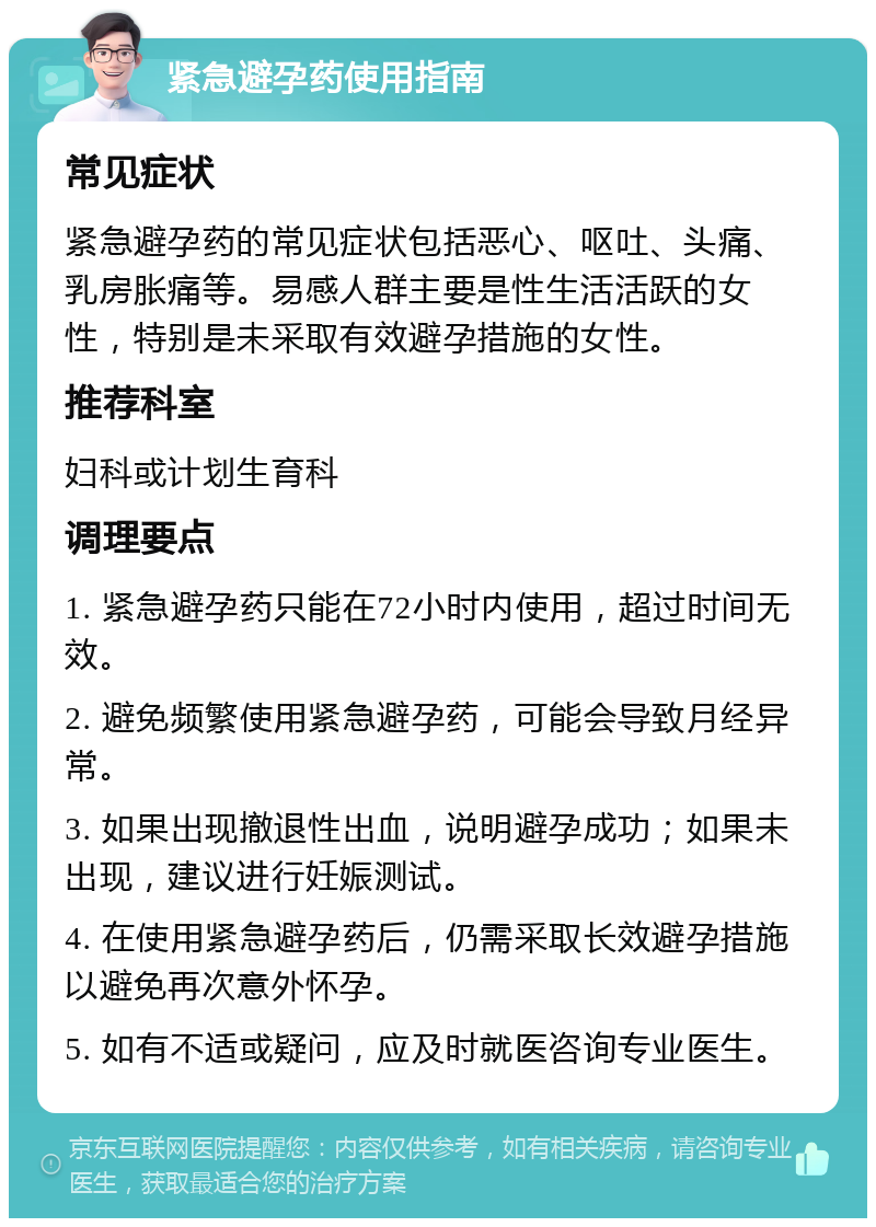 紧急避孕药使用指南 常见症状 紧急避孕药的常见症状包括恶心、呕吐、头痛、乳房胀痛等。易感人群主要是性生活活跃的女性，特别是未采取有效避孕措施的女性。 推荐科室 妇科或计划生育科 调理要点 1. 紧急避孕药只能在72小时内使用，超过时间无效。 2. 避免频繁使用紧急避孕药，可能会导致月经异常。 3. 如果出现撤退性出血，说明避孕成功；如果未出现，建议进行妊娠测试。 4. 在使用紧急避孕药后，仍需采取长效避孕措施以避免再次意外怀孕。 5. 如有不适或疑问，应及时就医咨询专业医生。