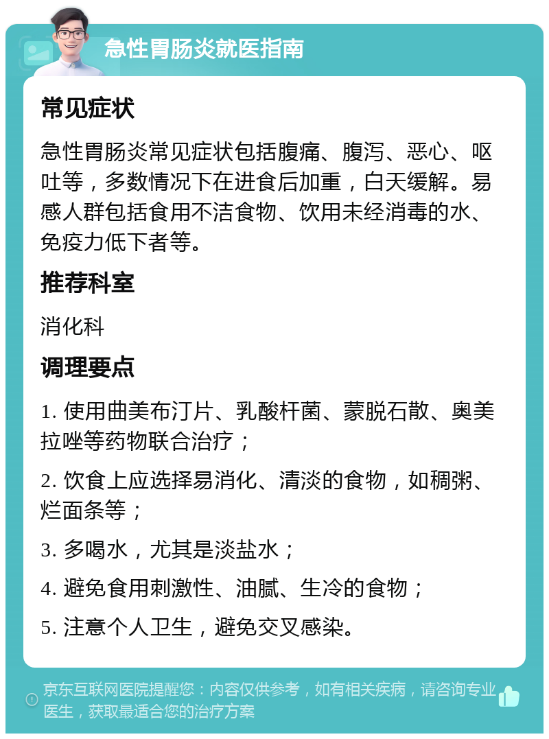 急性胃肠炎就医指南 常见症状 急性胃肠炎常见症状包括腹痛、腹泻、恶心、呕吐等，多数情况下在进食后加重，白天缓解。易感人群包括食用不洁食物、饮用未经消毒的水、免疫力低下者等。 推荐科室 消化科 调理要点 1. 使用曲美布汀片、乳酸杆菌、蒙脱石散、奥美拉唑等药物联合治疗； 2. 饮食上应选择易消化、清淡的食物，如稠粥、烂面条等； 3. 多喝水，尤其是淡盐水； 4. 避免食用刺激性、油腻、生冷的食物； 5. 注意个人卫生，避免交叉感染。