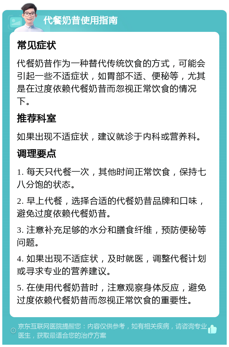 代餐奶昔使用指南 常见症状 代餐奶昔作为一种替代传统饮食的方式，可能会引起一些不适症状，如胃部不适、便秘等，尤其是在过度依赖代餐奶昔而忽视正常饮食的情况下。 推荐科室 如果出现不适症状，建议就诊于内科或营养科。 调理要点 1. 每天只代餐一次，其他时间正常饮食，保持七八分饱的状态。 2. 早上代餐，选择合适的代餐奶昔品牌和口味，避免过度依赖代餐奶昔。 3. 注意补充足够的水分和膳食纤维，预防便秘等问题。 4. 如果出现不适症状，及时就医，调整代餐计划或寻求专业的营养建议。 5. 在使用代餐奶昔时，注意观察身体反应，避免过度依赖代餐奶昔而忽视正常饮食的重要性。