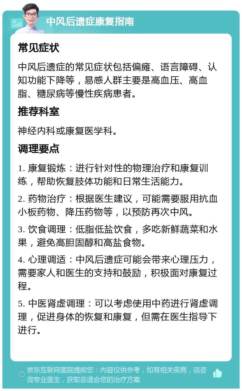 中风后遗症康复指南 常见症状 中风后遗症的常见症状包括偏瘫、语言障碍、认知功能下降等，易感人群主要是高血压、高血脂、糖尿病等慢性疾病患者。 推荐科室 神经内科或康复医学科。 调理要点 1. 康复锻炼：进行针对性的物理治疗和康复训练，帮助恢复肢体功能和日常生活能力。 2. 药物治疗：根据医生建议，可能需要服用抗血小板药物、降压药物等，以预防再次中风。 3. 饮食调理：低脂低盐饮食，多吃新鲜蔬菜和水果，避免高胆固醇和高盐食物。 4. 心理调适：中风后遗症可能会带来心理压力，需要家人和医生的支持和鼓励，积极面对康复过程。 5. 中医肾虚调理：可以考虑使用中药进行肾虚调理，促进身体的恢复和康复，但需在医生指导下进行。