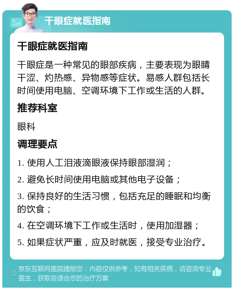 干眼症就医指南 干眼症就医指南 干眼症是一种常见的眼部疾病，主要表现为眼睛干涩、灼热感、异物感等症状。易感人群包括长时间使用电脑、空调环境下工作或生活的人群。 推荐科室 眼科 调理要点 1. 使用人工泪液滴眼液保持眼部湿润； 2. 避免长时间使用电脑或其他电子设备； 3. 保持良好的生活习惯，包括充足的睡眠和均衡的饮食； 4. 在空调环境下工作或生活时，使用加湿器； 5. 如果症状严重，应及时就医，接受专业治疗。