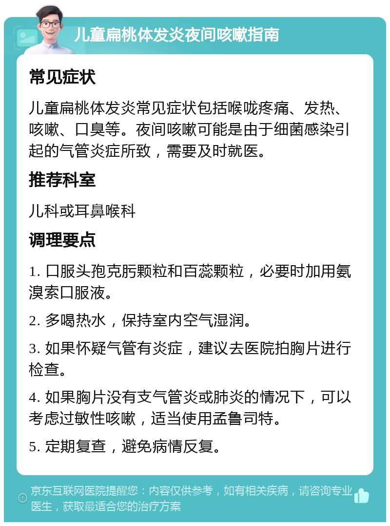 儿童扁桃体发炎夜间咳嗽指南 常见症状 儿童扁桃体发炎常见症状包括喉咙疼痛、发热、咳嗽、口臭等。夜间咳嗽可能是由于细菌感染引起的气管炎症所致，需要及时就医。 推荐科室 儿科或耳鼻喉科 调理要点 1. 口服头孢克肟颗粒和百蕊颗粒，必要时加用氨溴索口服液。 2. 多喝热水，保持室内空气湿润。 3. 如果怀疑气管有炎症，建议去医院拍胸片进行检查。 4. 如果胸片没有支气管炎或肺炎的情况下，可以考虑过敏性咳嗽，适当使用孟鲁司特。 5. 定期复查，避免病情反复。