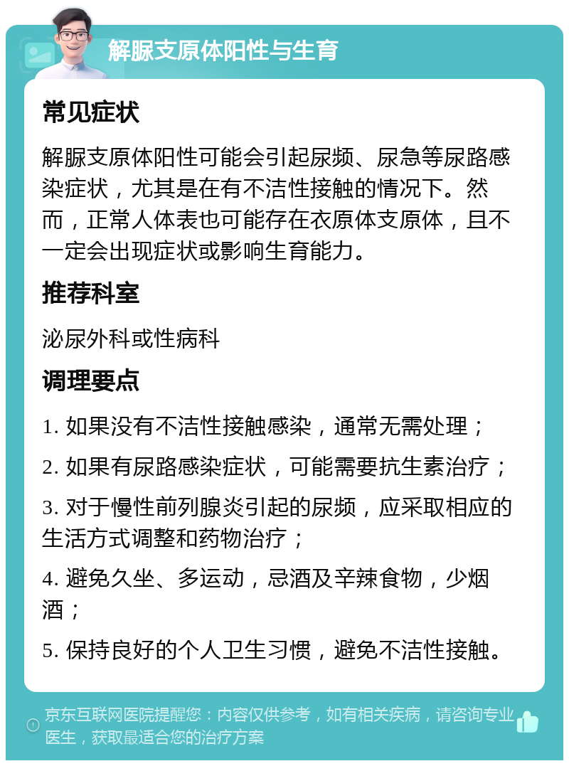 解脲支原体阳性与生育 常见症状 解脲支原体阳性可能会引起尿频、尿急等尿路感染症状，尤其是在有不洁性接触的情况下。然而，正常人体表也可能存在衣原体支原体，且不一定会出现症状或影响生育能力。 推荐科室 泌尿外科或性病科 调理要点 1. 如果没有不洁性接触感染，通常无需处理； 2. 如果有尿路感染症状，可能需要抗生素治疗； 3. 对于慢性前列腺炎引起的尿频，应采取相应的生活方式调整和药物治疗； 4. 避免久坐、多运动，忌酒及辛辣食物，少烟酒； 5. 保持良好的个人卫生习惯，避免不洁性接触。