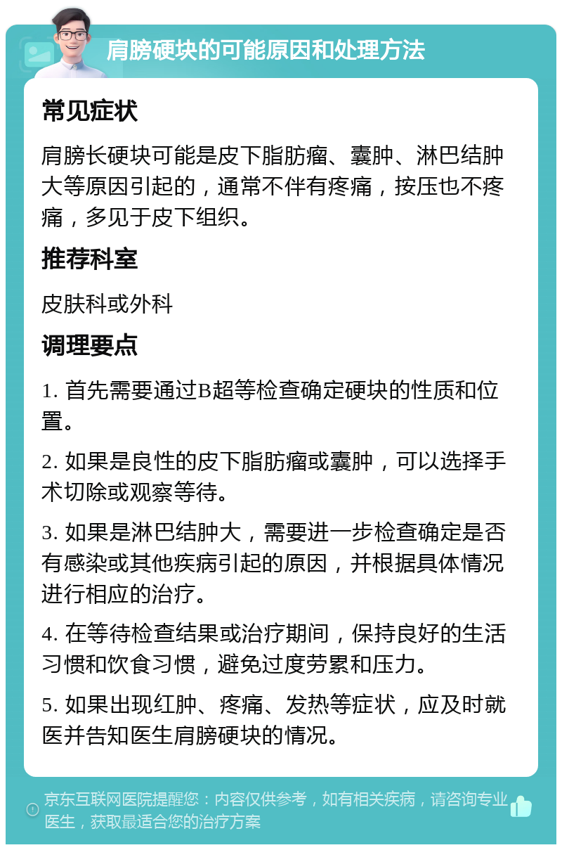 肩膀硬块的可能原因和处理方法 常见症状 肩膀长硬块可能是皮下脂肪瘤、囊肿、淋巴结肿大等原因引起的，通常不伴有疼痛，按压也不疼痛，多见于皮下组织。 推荐科室 皮肤科或外科 调理要点 1. 首先需要通过B超等检查确定硬块的性质和位置。 2. 如果是良性的皮下脂肪瘤或囊肿，可以选择手术切除或观察等待。 3. 如果是淋巴结肿大，需要进一步检查确定是否有感染或其他疾病引起的原因，并根据具体情况进行相应的治疗。 4. 在等待检查结果或治疗期间，保持良好的生活习惯和饮食习惯，避免过度劳累和压力。 5. 如果出现红肿、疼痛、发热等症状，应及时就医并告知医生肩膀硬块的情况。