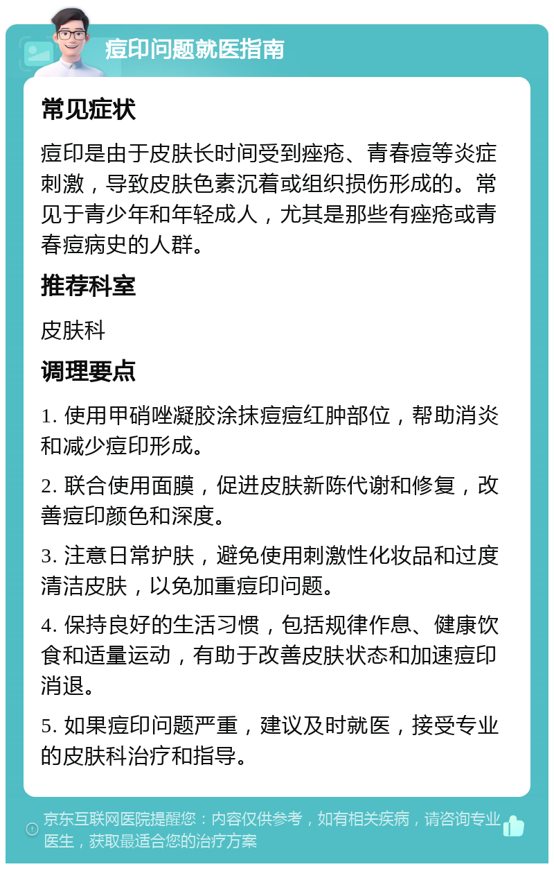 痘印问题就医指南 常见症状 痘印是由于皮肤长时间受到痤疮、青春痘等炎症刺激，导致皮肤色素沉着或组织损伤形成的。常见于青少年和年轻成人，尤其是那些有痤疮或青春痘病史的人群。 推荐科室 皮肤科 调理要点 1. 使用甲硝唑凝胶涂抹痘痘红肿部位，帮助消炎和减少痘印形成。 2. 联合使用面膜，促进皮肤新陈代谢和修复，改善痘印颜色和深度。 3. 注意日常护肤，避免使用刺激性化妆品和过度清洁皮肤，以免加重痘印问题。 4. 保持良好的生活习惯，包括规律作息、健康饮食和适量运动，有助于改善皮肤状态和加速痘印消退。 5. 如果痘印问题严重，建议及时就医，接受专业的皮肤科治疗和指导。