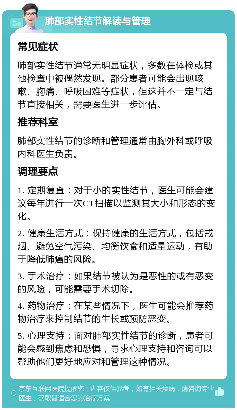 肺部实性结节解读与管理 常见症状 肺部实性结节通常无明显症状，多数在体检或其他检查中被偶然发现。部分患者可能会出现咳嗽、胸痛、呼吸困难等症状，但这并不一定与结节直接相关，需要医生进一步评估。 推荐科室 肺部实性结节的诊断和管理通常由胸外科或呼吸内科医生负责。 调理要点 1. 定期复查：对于小的实性结节，医生可能会建议每年进行一次CT扫描以监测其大小和形态的变化。 2. 健康生活方式：保持健康的生活方式，包括戒烟、避免空气污染、均衡饮食和适量运动，有助于降低肺癌的风险。 3. 手术治疗：如果结节被认为是恶性的或有恶变的风险，可能需要手术切除。 4. 药物治疗：在某些情况下，医生可能会推荐药物治疗来控制结节的生长或预防恶变。 5. 心理支持：面对肺部实性结节的诊断，患者可能会感到焦虑和恐惧，寻求心理支持和咨询可以帮助他们更好地应对和管理这种情况。