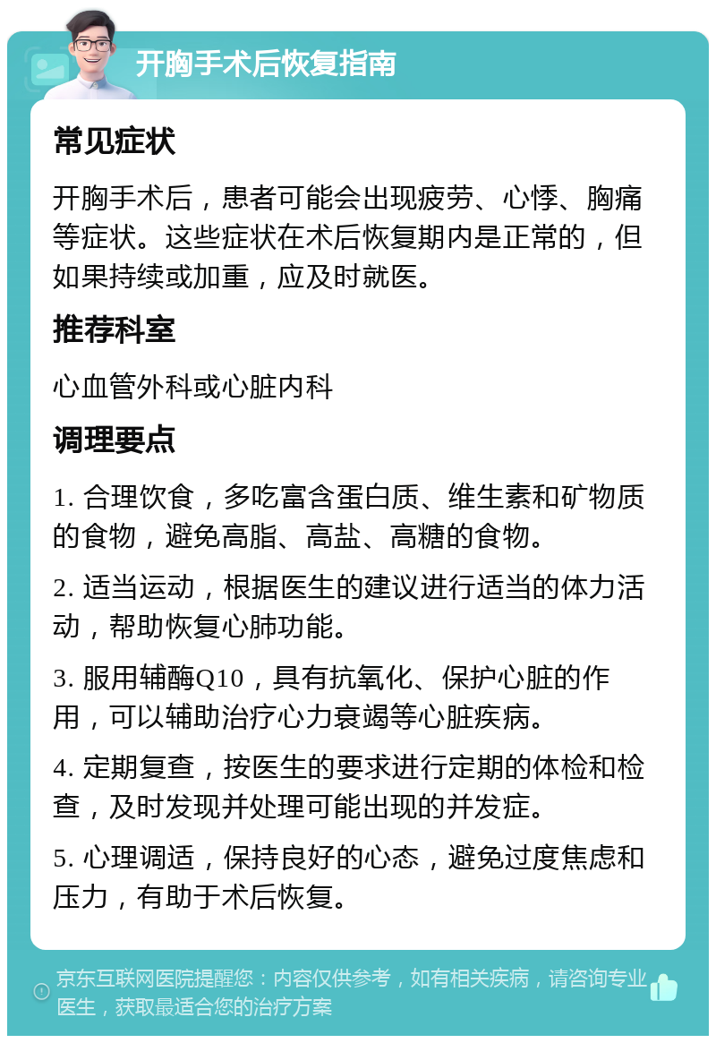 开胸手术后恢复指南 常见症状 开胸手术后，患者可能会出现疲劳、心悸、胸痛等症状。这些症状在术后恢复期内是正常的，但如果持续或加重，应及时就医。 推荐科室 心血管外科或心脏内科 调理要点 1. 合理饮食，多吃富含蛋白质、维生素和矿物质的食物，避免高脂、高盐、高糖的食物。 2. 适当运动，根据医生的建议进行适当的体力活动，帮助恢复心肺功能。 3. 服用辅酶Q10，具有抗氧化、保护心脏的作用，可以辅助治疗心力衰竭等心脏疾病。 4. 定期复查，按医生的要求进行定期的体检和检查，及时发现并处理可能出现的并发症。 5. 心理调适，保持良好的心态，避免过度焦虑和压力，有助于术后恢复。