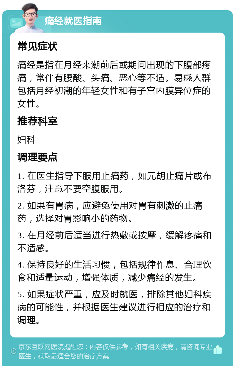 痛经就医指南 常见症状 痛经是指在月经来潮前后或期间出现的下腹部疼痛，常伴有腰酸、头痛、恶心等不适。易感人群包括月经初潮的年轻女性和有子宫内膜异位症的女性。 推荐科室 妇科 调理要点 1. 在医生指导下服用止痛药，如元胡止痛片或布洛芬，注意不要空腹服用。 2. 如果有胃病，应避免使用对胃有刺激的止痛药，选择对胃影响小的药物。 3. 在月经前后适当进行热敷或按摩，缓解疼痛和不适感。 4. 保持良好的生活习惯，包括规律作息、合理饮食和适量运动，增强体质，减少痛经的发生。 5. 如果症状严重，应及时就医，排除其他妇科疾病的可能性，并根据医生建议进行相应的治疗和调理。