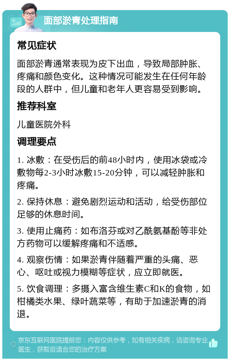 面部淤青处理指南 常见症状 面部淤青通常表现为皮下出血，导致局部肿胀、疼痛和颜色变化。这种情况可能发生在任何年龄段的人群中，但儿童和老年人更容易受到影响。 推荐科室 儿童医院外科 调理要点 1. 冰敷：在受伤后的前48小时内，使用冰袋或冷敷物每2-3小时冰敷15-20分钟，可以减轻肿胀和疼痛。 2. 保持休息：避免剧烈运动和活动，给受伤部位足够的休息时间。 3. 使用止痛药：如布洛芬或对乙酰氨基酚等非处方药物可以缓解疼痛和不适感。 4. 观察伤情：如果淤青伴随着严重的头痛、恶心、呕吐或视力模糊等症状，应立即就医。 5. 饮食调理：多摄入富含维生素C和K的食物，如柑橘类水果、绿叶蔬菜等，有助于加速淤青的消退。