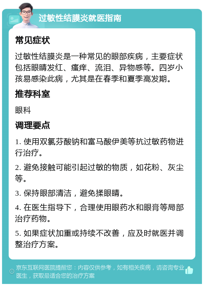 过敏性结膜炎就医指南 常见症状 过敏性结膜炎是一种常见的眼部疾病，主要症状包括眼睛发红、瘙痒、流泪、异物感等。四岁小孩易感染此病，尤其是在春季和夏季高发期。 推荐科室 眼科 调理要点 1. 使用双氯芬酸钠和富马酸伊美等抗过敏药物进行治疗。 2. 避免接触可能引起过敏的物质，如花粉、灰尘等。 3. 保持眼部清洁，避免揉眼睛。 4. 在医生指导下，合理使用眼药水和眼膏等局部治疗药物。 5. 如果症状加重或持续不改善，应及时就医并调整治疗方案。