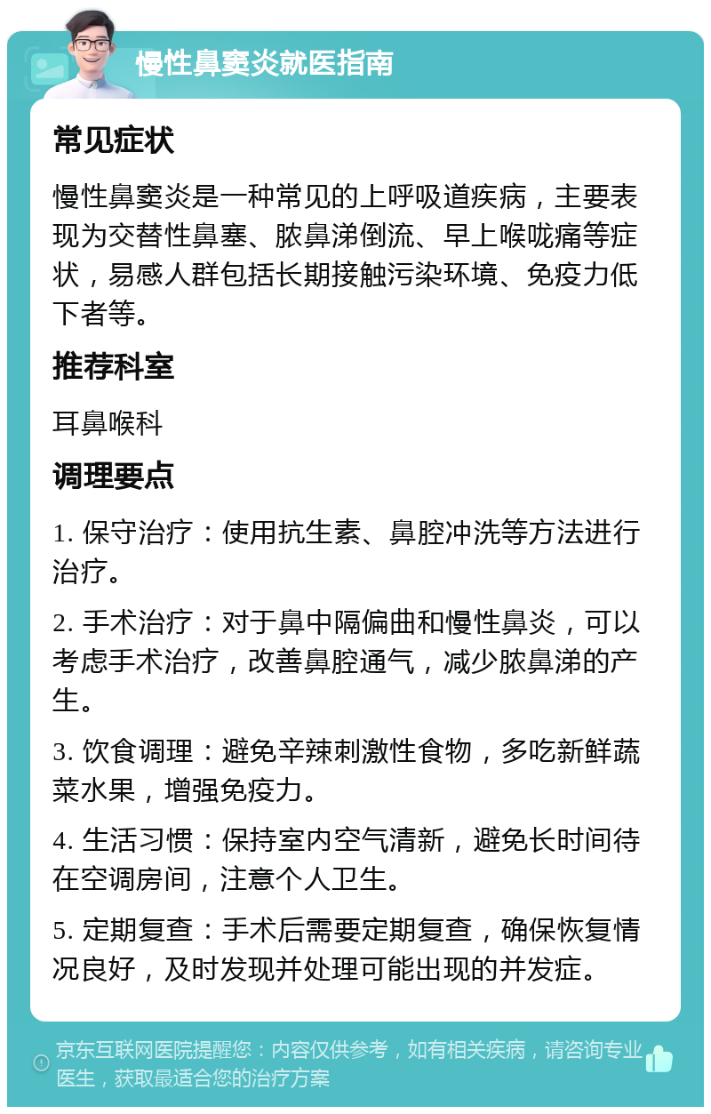 慢性鼻窦炎就医指南 常见症状 慢性鼻窦炎是一种常见的上呼吸道疾病，主要表现为交替性鼻塞、脓鼻涕倒流、早上喉咙痛等症状，易感人群包括长期接触污染环境、免疫力低下者等。 推荐科室 耳鼻喉科 调理要点 1. 保守治疗：使用抗生素、鼻腔冲洗等方法进行治疗。 2. 手术治疗：对于鼻中隔偏曲和慢性鼻炎，可以考虑手术治疗，改善鼻腔通气，减少脓鼻涕的产生。 3. 饮食调理：避免辛辣刺激性食物，多吃新鲜蔬菜水果，增强免疫力。 4. 生活习惯：保持室内空气清新，避免长时间待在空调房间，注意个人卫生。 5. 定期复查：手术后需要定期复查，确保恢复情况良好，及时发现并处理可能出现的并发症。