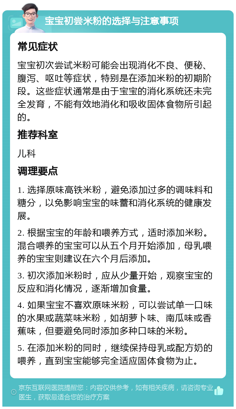 宝宝初尝米粉的选择与注意事项 常见症状 宝宝初次尝试米粉可能会出现消化不良、便秘、腹泻、呕吐等症状，特别是在添加米粉的初期阶段。这些症状通常是由于宝宝的消化系统还未完全发育，不能有效地消化和吸收固体食物所引起的。 推荐科室 儿科 调理要点 1. 选择原味高铁米粉，避免添加过多的调味料和糖分，以免影响宝宝的味蕾和消化系统的健康发展。 2. 根据宝宝的年龄和喂养方式，适时添加米粉。混合喂养的宝宝可以从五个月开始添加，母乳喂养的宝宝则建议在六个月后添加。 3. 初次添加米粉时，应从少量开始，观察宝宝的反应和消化情况，逐渐增加食量。 4. 如果宝宝不喜欢原味米粉，可以尝试单一口味的水果或蔬菜味米粉，如胡萝卜味、南瓜味或香蕉味，但要避免同时添加多种口味的米粉。 5. 在添加米粉的同时，继续保持母乳或配方奶的喂养，直到宝宝能够完全适应固体食物为止。