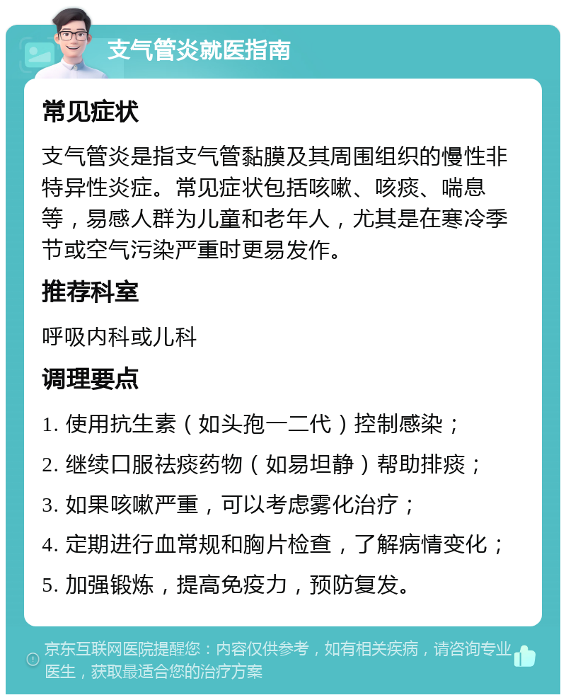 支气管炎就医指南 常见症状 支气管炎是指支气管黏膜及其周围组织的慢性非特异性炎症。常见症状包括咳嗽、咳痰、喘息等，易感人群为儿童和老年人，尤其是在寒冷季节或空气污染严重时更易发作。 推荐科室 呼吸内科或儿科 调理要点 1. 使用抗生素（如头孢一二代）控制感染； 2. 继续口服祛痰药物（如易坦静）帮助排痰； 3. 如果咳嗽严重，可以考虑雾化治疗； 4. 定期进行血常规和胸片检查，了解病情变化； 5. 加强锻炼，提高免疫力，预防复发。