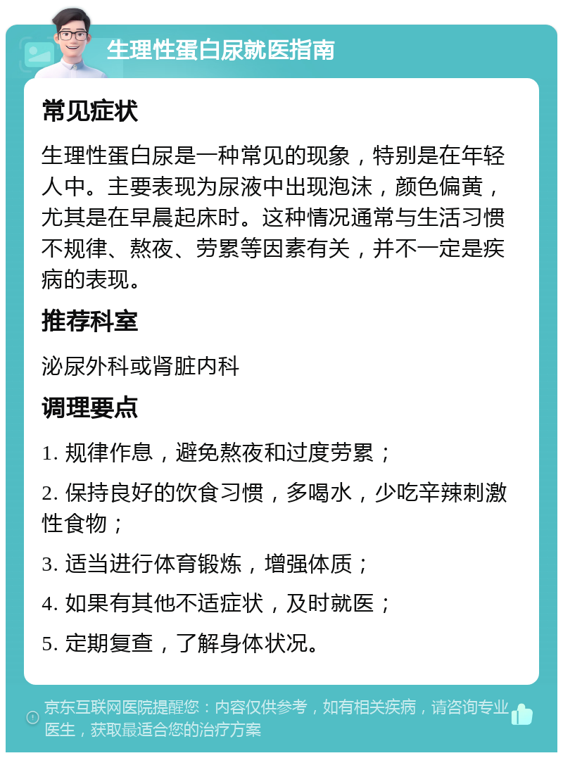 生理性蛋白尿就医指南 常见症状 生理性蛋白尿是一种常见的现象，特别是在年轻人中。主要表现为尿液中出现泡沫，颜色偏黄，尤其是在早晨起床时。这种情况通常与生活习惯不规律、熬夜、劳累等因素有关，并不一定是疾病的表现。 推荐科室 泌尿外科或肾脏内科 调理要点 1. 规律作息，避免熬夜和过度劳累； 2. 保持良好的饮食习惯，多喝水，少吃辛辣刺激性食物； 3. 适当进行体育锻炼，增强体质； 4. 如果有其他不适症状，及时就医； 5. 定期复查，了解身体状况。