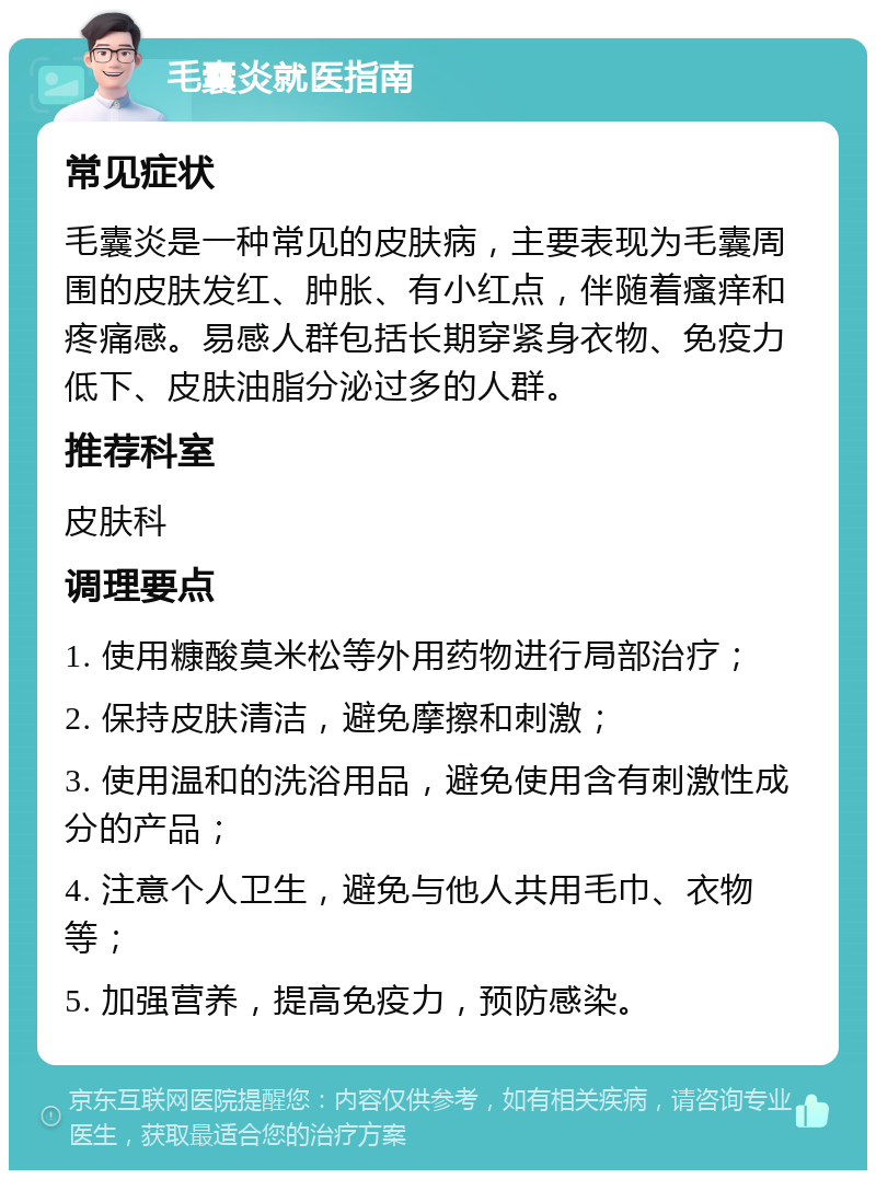 毛囊炎就医指南 常见症状 毛囊炎是一种常见的皮肤病，主要表现为毛囊周围的皮肤发红、肿胀、有小红点，伴随着瘙痒和疼痛感。易感人群包括长期穿紧身衣物、免疫力低下、皮肤油脂分泌过多的人群。 推荐科室 皮肤科 调理要点 1. 使用糠酸莫米松等外用药物进行局部治疗； 2. 保持皮肤清洁，避免摩擦和刺激； 3. 使用温和的洗浴用品，避免使用含有刺激性成分的产品； 4. 注意个人卫生，避免与他人共用毛巾、衣物等； 5. 加强营养，提高免疫力，预防感染。